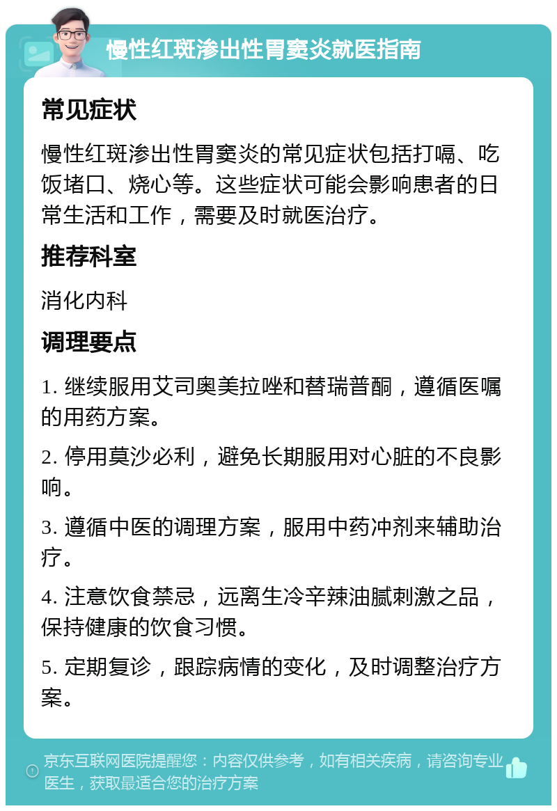 慢性红斑渗出性胃窦炎就医指南 常见症状 慢性红斑渗出性胃窦炎的常见症状包括打嗝、吃饭堵口、烧心等。这些症状可能会影响患者的日常生活和工作，需要及时就医治疗。 推荐科室 消化内科 调理要点 1. 继续服用艾司奥美拉唑和替瑞普酮，遵循医嘱的用药方案。 2. 停用莫沙必利，避免长期服用对心脏的不良影响。 3. 遵循中医的调理方案，服用中药冲剂来辅助治疗。 4. 注意饮食禁忌，远离生冷辛辣油腻刺激之品，保持健康的饮食习惯。 5. 定期复诊，跟踪病情的变化，及时调整治疗方案。