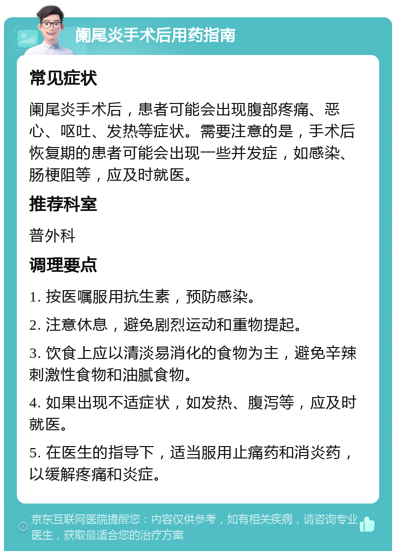 阑尾炎手术后用药指南 常见症状 阑尾炎手术后，患者可能会出现腹部疼痛、恶心、呕吐、发热等症状。需要注意的是，手术后恢复期的患者可能会出现一些并发症，如感染、肠梗阻等，应及时就医。 推荐科室 普外科 调理要点 1. 按医嘱服用抗生素，预防感染。 2. 注意休息，避免剧烈运动和重物提起。 3. 饮食上应以清淡易消化的食物为主，避免辛辣刺激性食物和油腻食物。 4. 如果出现不适症状，如发热、腹泻等，应及时就医。 5. 在医生的指导下，适当服用止痛药和消炎药，以缓解疼痛和炎症。