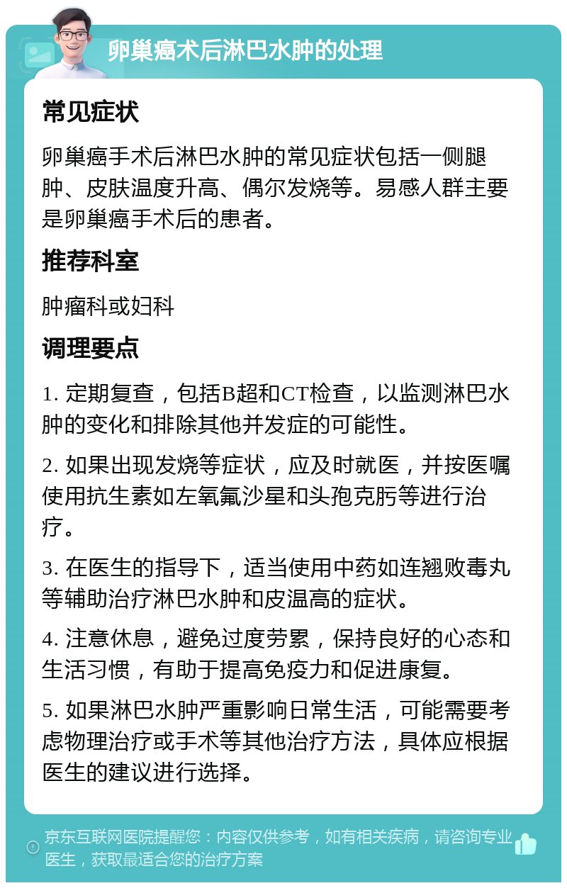 卵巢癌术后淋巴水肿的处理 常见症状 卵巢癌手术后淋巴水肿的常见症状包括一侧腿肿、皮肤温度升高、偶尔发烧等。易感人群主要是卵巢癌手术后的患者。 推荐科室 肿瘤科或妇科 调理要点 1. 定期复查，包括B超和CT检查，以监测淋巴水肿的变化和排除其他并发症的可能性。 2. 如果出现发烧等症状，应及时就医，并按医嘱使用抗生素如左氧氟沙星和头孢克肟等进行治疗。 3. 在医生的指导下，适当使用中药如连翘败毒丸等辅助治疗淋巴水肿和皮温高的症状。 4. 注意休息，避免过度劳累，保持良好的心态和生活习惯，有助于提高免疫力和促进康复。 5. 如果淋巴水肿严重影响日常生活，可能需要考虑物理治疗或手术等其他治疗方法，具体应根据医生的建议进行选择。