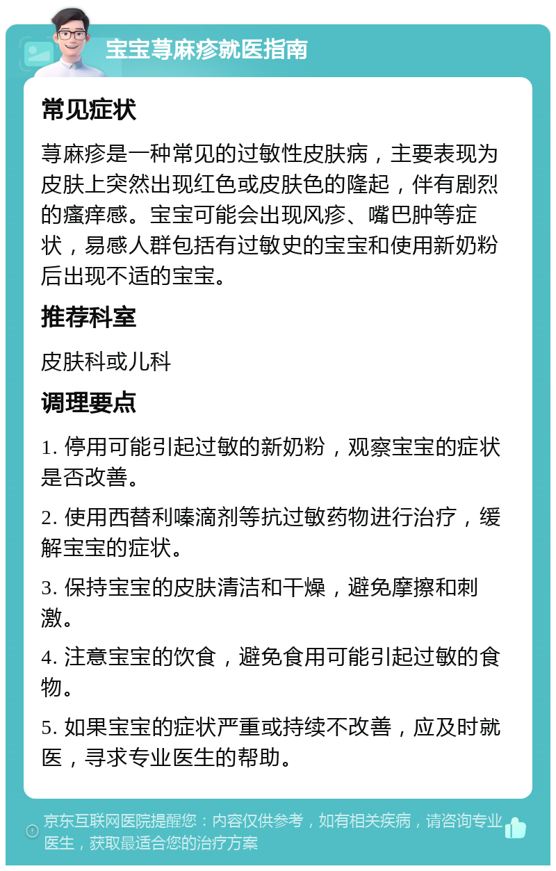 宝宝荨麻疹就医指南 常见症状 荨麻疹是一种常见的过敏性皮肤病，主要表现为皮肤上突然出现红色或皮肤色的隆起，伴有剧烈的瘙痒感。宝宝可能会出现风疹、嘴巴肿等症状，易感人群包括有过敏史的宝宝和使用新奶粉后出现不适的宝宝。 推荐科室 皮肤科或儿科 调理要点 1. 停用可能引起过敏的新奶粉，观察宝宝的症状是否改善。 2. 使用西替利嗪滴剂等抗过敏药物进行治疗，缓解宝宝的症状。 3. 保持宝宝的皮肤清洁和干燥，避免摩擦和刺激。 4. 注意宝宝的饮食，避免食用可能引起过敏的食物。 5. 如果宝宝的症状严重或持续不改善，应及时就医，寻求专业医生的帮助。