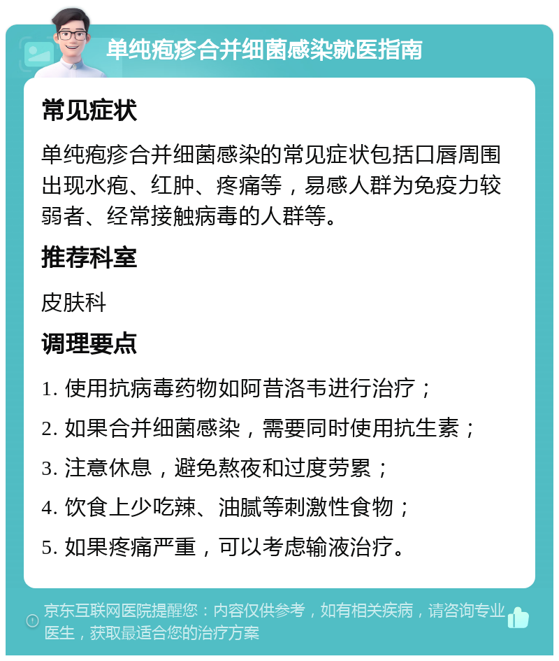 单纯疱疹合并细菌感染就医指南 常见症状 单纯疱疹合并细菌感染的常见症状包括口唇周围出现水疱、红肿、疼痛等，易感人群为免疫力较弱者、经常接触病毒的人群等。 推荐科室 皮肤科 调理要点 1. 使用抗病毒药物如阿昔洛韦进行治疗； 2. 如果合并细菌感染，需要同时使用抗生素； 3. 注意休息，避免熬夜和过度劳累； 4. 饮食上少吃辣、油腻等刺激性食物； 5. 如果疼痛严重，可以考虑输液治疗。