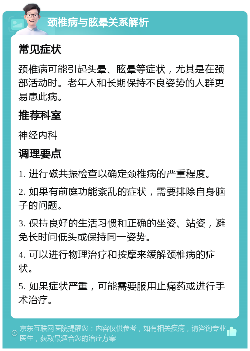 颈椎病与眩晕关系解析 常见症状 颈椎病可能引起头晕、眩晕等症状，尤其是在颈部活动时。老年人和长期保持不良姿势的人群更易患此病。 推荐科室 神经内科 调理要点 1. 进行磁共振检查以确定颈椎病的严重程度。 2. 如果有前庭功能紊乱的症状，需要排除自身脑子的问题。 3. 保持良好的生活习惯和正确的坐姿、站姿，避免长时间低头或保持同一姿势。 4. 可以进行物理治疗和按摩来缓解颈椎病的症状。 5. 如果症状严重，可能需要服用止痛药或进行手术治疗。