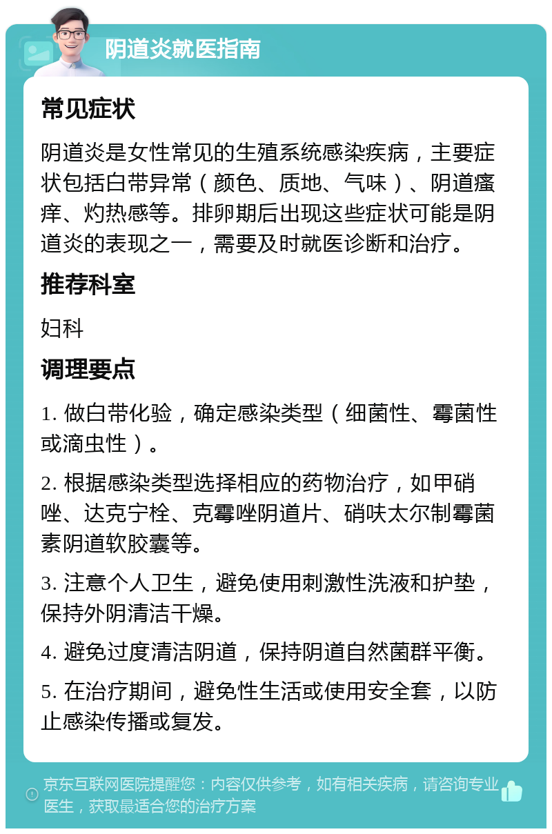 阴道炎就医指南 常见症状 阴道炎是女性常见的生殖系统感染疾病，主要症状包括白带异常（颜色、质地、气味）、阴道瘙痒、灼热感等。排卵期后出现这些症状可能是阴道炎的表现之一，需要及时就医诊断和治疗。 推荐科室 妇科 调理要点 1. 做白带化验，确定感染类型（细菌性、霉菌性或滴虫性）。 2. 根据感染类型选择相应的药物治疗，如甲硝唑、达克宁栓、克霉唑阴道片、硝呋太尔制霉菌素阴道软胶囊等。 3. 注意个人卫生，避免使用刺激性洗液和护垫，保持外阴清洁干燥。 4. 避免过度清洁阴道，保持阴道自然菌群平衡。 5. 在治疗期间，避免性生活或使用安全套，以防止感染传播或复发。