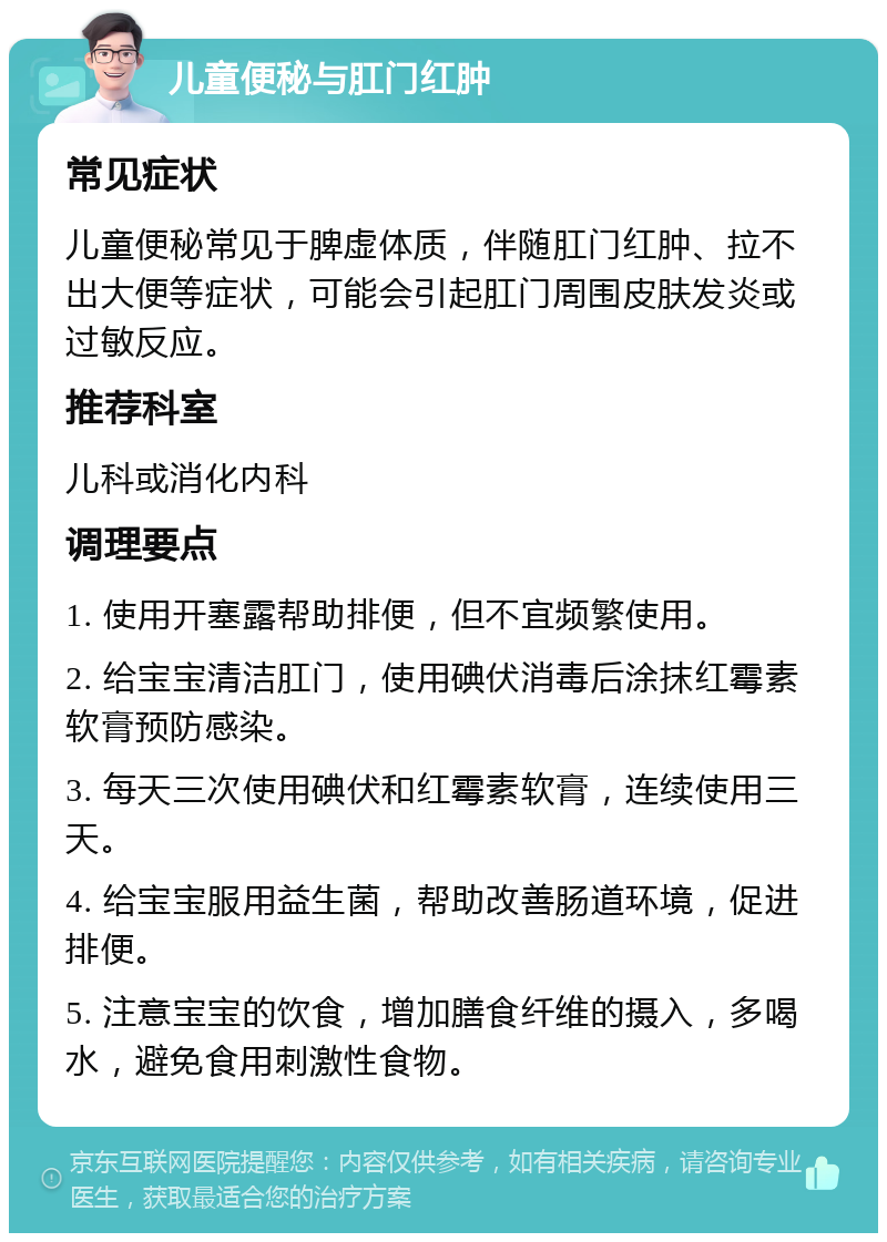 儿童便秘与肛门红肿 常见症状 儿童便秘常见于脾虚体质，伴随肛门红肿、拉不出大便等症状，可能会引起肛门周围皮肤发炎或过敏反应。 推荐科室 儿科或消化内科 调理要点 1. 使用开塞露帮助排便，但不宜频繁使用。 2. 给宝宝清洁肛门，使用碘伏消毒后涂抹红霉素软膏预防感染。 3. 每天三次使用碘伏和红霉素软膏，连续使用三天。 4. 给宝宝服用益生菌，帮助改善肠道环境，促进排便。 5. 注意宝宝的饮食，增加膳食纤维的摄入，多喝水，避免食用刺激性食物。