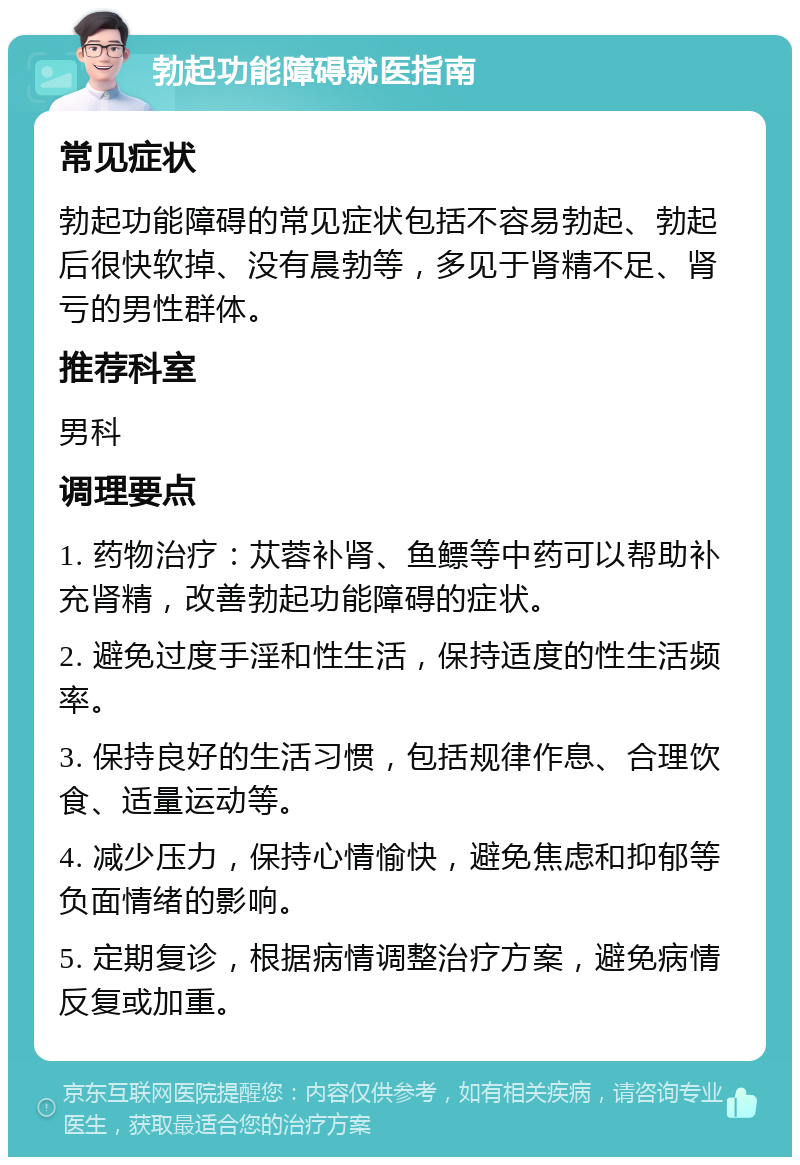 勃起功能障碍就医指南 常见症状 勃起功能障碍的常见症状包括不容易勃起、勃起后很快软掉、没有晨勃等，多见于肾精不足、肾亏的男性群体。 推荐科室 男科 调理要点 1. 药物治疗：苁蓉补肾、鱼鳔等中药可以帮助补充肾精，改善勃起功能障碍的症状。 2. 避免过度手淫和性生活，保持适度的性生活频率。 3. 保持良好的生活习惯，包括规律作息、合理饮食、适量运动等。 4. 减少压力，保持心情愉快，避免焦虑和抑郁等负面情绪的影响。 5. 定期复诊，根据病情调整治疗方案，避免病情反复或加重。