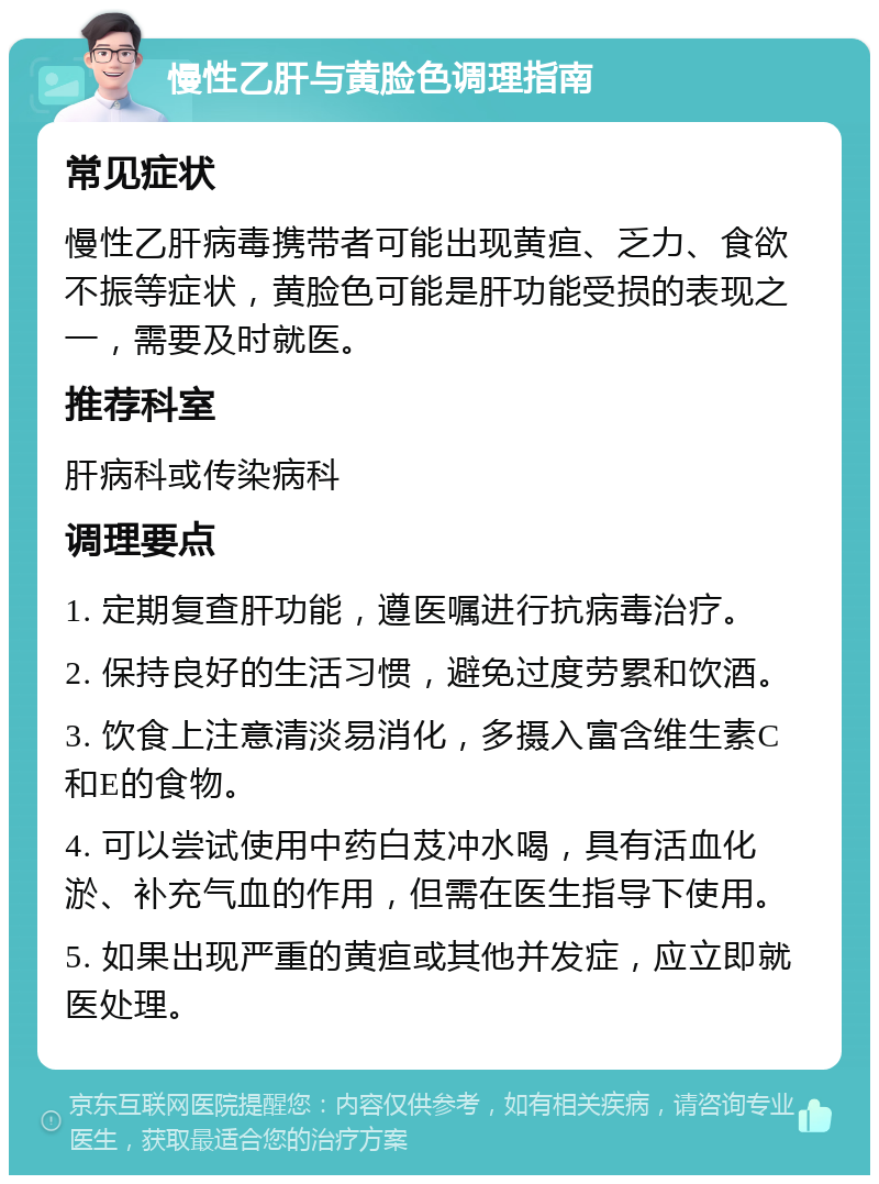 慢性乙肝与黄脸色调理指南 常见症状 慢性乙肝病毒携带者可能出现黄疸、乏力、食欲不振等症状，黄脸色可能是肝功能受损的表现之一，需要及时就医。 推荐科室 肝病科或传染病科 调理要点 1. 定期复查肝功能，遵医嘱进行抗病毒治疗。 2. 保持良好的生活习惯，避免过度劳累和饮酒。 3. 饮食上注意清淡易消化，多摄入富含维生素C和E的食物。 4. 可以尝试使用中药白芨冲水喝，具有活血化淤、补充气血的作用，但需在医生指导下使用。 5. 如果出现严重的黄疸或其他并发症，应立即就医处理。