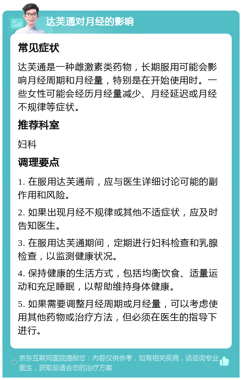 达芙通对月经的影响 常见症状 达芙通是一种雌激素类药物，长期服用可能会影响月经周期和月经量，特别是在开始使用时。一些女性可能会经历月经量减少、月经延迟或月经不规律等症状。 推荐科室 妇科 调理要点 1. 在服用达芙通前，应与医生详细讨论可能的副作用和风险。 2. 如果出现月经不规律或其他不适症状，应及时告知医生。 3. 在服用达芙通期间，定期进行妇科检查和乳腺检查，以监测健康状况。 4. 保持健康的生活方式，包括均衡饮食、适量运动和充足睡眠，以帮助维持身体健康。 5. 如果需要调整月经周期或月经量，可以考虑使用其他药物或治疗方法，但必须在医生的指导下进行。