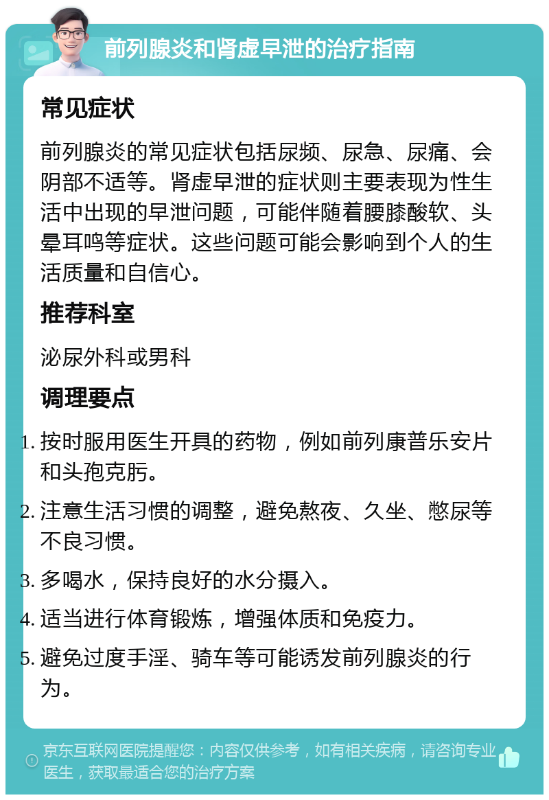 前列腺炎和肾虚早泄的治疗指南 常见症状 前列腺炎的常见症状包括尿频、尿急、尿痛、会阴部不适等。肾虚早泄的症状则主要表现为性生活中出现的早泄问题，可能伴随着腰膝酸软、头晕耳鸣等症状。这些问题可能会影响到个人的生活质量和自信心。 推荐科室 泌尿外科或男科 调理要点 按时服用医生开具的药物，例如前列康普乐安片和头孢克肟。 注意生活习惯的调整，避免熬夜、久坐、憋尿等不良习惯。 多喝水，保持良好的水分摄入。 适当进行体育锻炼，增强体质和免疫力。 避免过度手淫、骑车等可能诱发前列腺炎的行为。