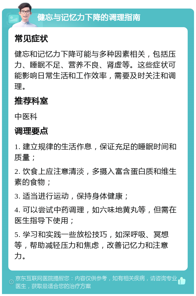 健忘与记忆力下降的调理指南 常见症状 健忘和记忆力下降可能与多种因素相关，包括压力、睡眠不足、营养不良、肾虚等。这些症状可能影响日常生活和工作效率，需要及时关注和调理。 推荐科室 中医科 调理要点 1. 建立规律的生活作息，保证充足的睡眠时间和质量； 2. 饮食上应注意清淡，多摄入富含蛋白质和维生素的食物； 3. 适当进行运动，保持身体健康； 4. 可以尝试中药调理，如六味地黄丸等，但需在医生指导下使用； 5. 学习和实践一些放松技巧，如深呼吸、冥想等，帮助减轻压力和焦虑，改善记忆力和注意力。