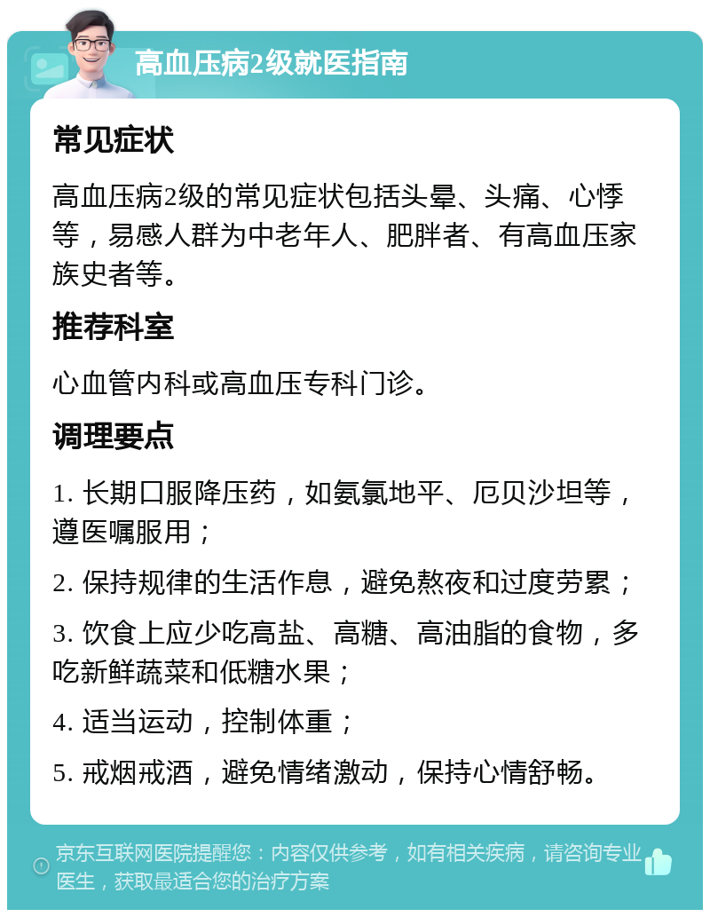 高血压病2级就医指南 常见症状 高血压病2级的常见症状包括头晕、头痛、心悸等，易感人群为中老年人、肥胖者、有高血压家族史者等。 推荐科室 心血管内科或高血压专科门诊。 调理要点 1. 长期口服降压药，如氨氯地平、厄贝沙坦等，遵医嘱服用； 2. 保持规律的生活作息，避免熬夜和过度劳累； 3. 饮食上应少吃高盐、高糖、高油脂的食物，多吃新鲜蔬菜和低糖水果； 4. 适当运动，控制体重； 5. 戒烟戒酒，避免情绪激动，保持心情舒畅。