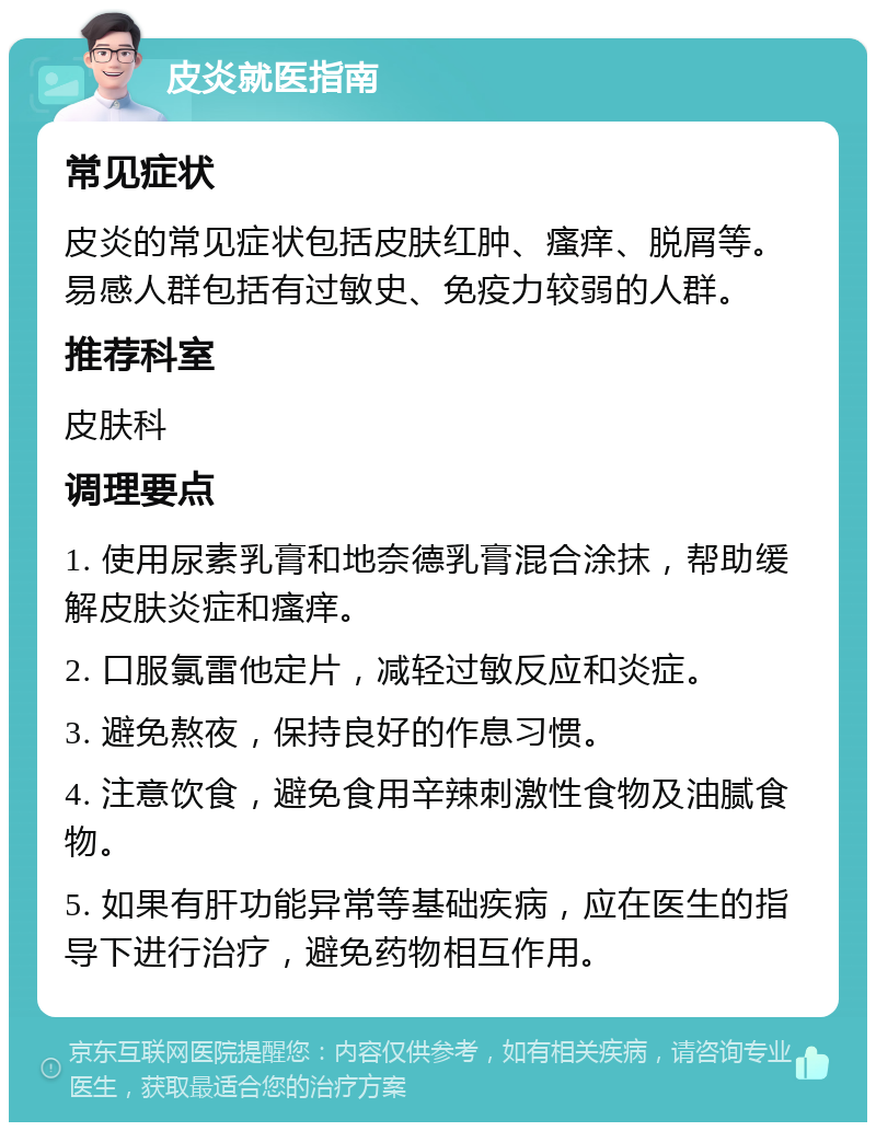 皮炎就医指南 常见症状 皮炎的常见症状包括皮肤红肿、瘙痒、脱屑等。易感人群包括有过敏史、免疫力较弱的人群。 推荐科室 皮肤科 调理要点 1. 使用尿素乳膏和地奈德乳膏混合涂抹，帮助缓解皮肤炎症和瘙痒。 2. 口服氯雷他定片，减轻过敏反应和炎症。 3. 避免熬夜，保持良好的作息习惯。 4. 注意饮食，避免食用辛辣刺激性食物及油腻食物。 5. 如果有肝功能异常等基础疾病，应在医生的指导下进行治疗，避免药物相互作用。