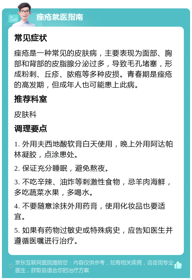 痤疮就医指南 常见症状 痤疮是一种常见的皮肤病，主要表现为面部、胸部和背部的皮脂腺分泌过多，导致毛孔堵塞，形成粉刺、丘疹、脓疱等多种皮损。青春期是痤疮的高发期，但成年人也可能患上此病。 推荐科室 皮肤科 调理要点 1. 外用夫西地酸软膏白天使用，晚上外用阿达帕林凝胶，点涂患处。 2. 保证充分睡眠，避免熬夜。 3. 不吃辛辣、油炸等刺激性食物，忌羊肉海鲜，多吃蔬菜水果，多喝水。 4. 不要随意涂抹外用药膏，使用化妆品也要适宜。 5. 如果有药物过敏史或特殊病史，应告知医生并遵循医嘱进行治疗。