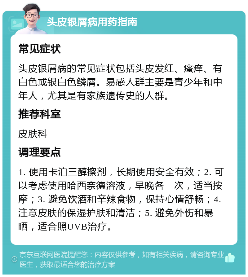 头皮银屑病用药指南 常见症状 头皮银屑病的常见症状包括头皮发红、瘙痒、有白色或银白色鳞屑。易感人群主要是青少年和中年人，尤其是有家族遗传史的人群。 推荐科室 皮肤科 调理要点 1. 使用卡泊三醇擦剂，长期使用安全有效；2. 可以考虑使用哈西奈德溶液，早晚各一次，适当按摩；3. 避免饮酒和辛辣食物，保持心情舒畅；4. 注意皮肤的保湿护肤和清洁；5. 避免外伤和暴晒，适合照UVB治疗。