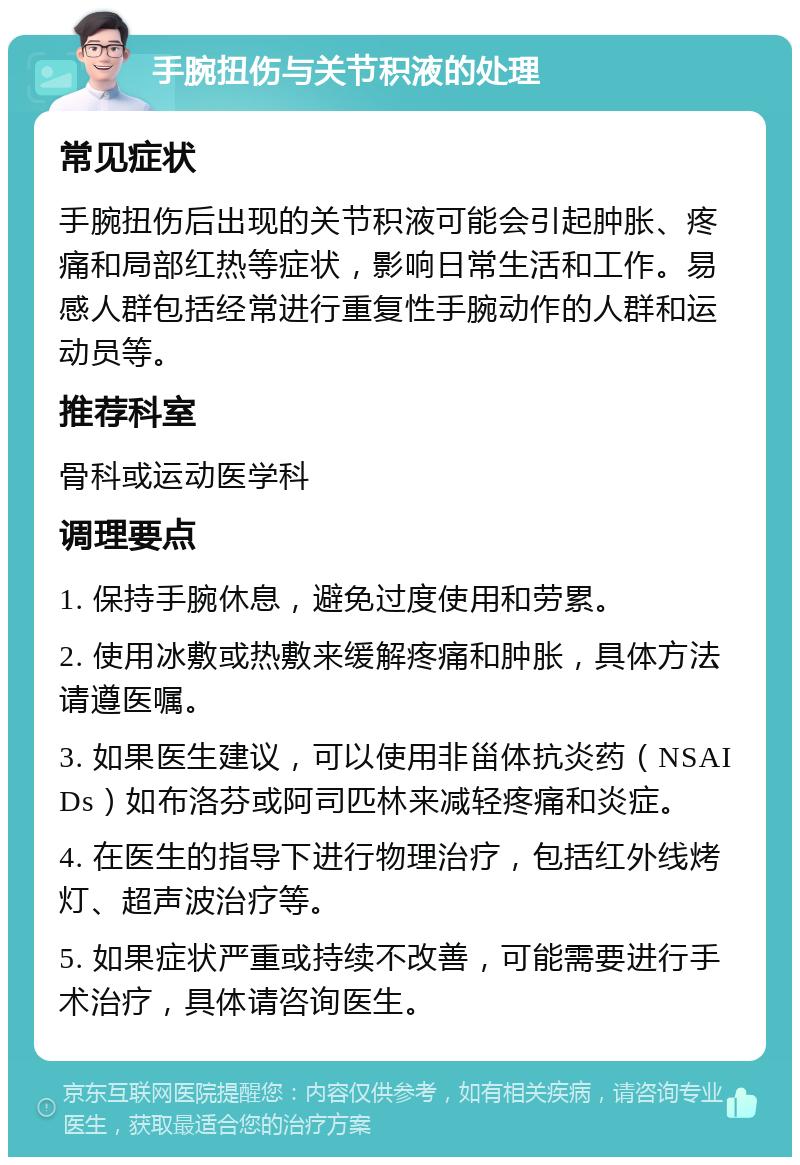 手腕扭伤与关节积液的处理 常见症状 手腕扭伤后出现的关节积液可能会引起肿胀、疼痛和局部红热等症状，影响日常生活和工作。易感人群包括经常进行重复性手腕动作的人群和运动员等。 推荐科室 骨科或运动医学科 调理要点 1. 保持手腕休息，避免过度使用和劳累。 2. 使用冰敷或热敷来缓解疼痛和肿胀，具体方法请遵医嘱。 3. 如果医生建议，可以使用非甾体抗炎药（NSAIDs）如布洛芬或阿司匹林来减轻疼痛和炎症。 4. 在医生的指导下进行物理治疗，包括红外线烤灯、超声波治疗等。 5. 如果症状严重或持续不改善，可能需要进行手术治疗，具体请咨询医生。