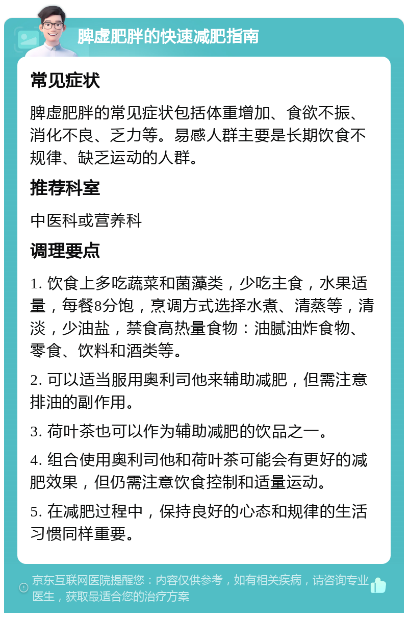 脾虚肥胖的快速减肥指南 常见症状 脾虚肥胖的常见症状包括体重增加、食欲不振、消化不良、乏力等。易感人群主要是长期饮食不规律、缺乏运动的人群。 推荐科室 中医科或营养科 调理要点 1. 饮食上多吃蔬菜和菌藻类，少吃主食，水果适量，每餐8分饱，烹调方式选择水煮、清蒸等，清淡，少油盐，禁食高热量食物：油腻油炸食物、零食、饮料和酒类等。 2. 可以适当服用奥利司他来辅助减肥，但需注意排油的副作用。 3. 荷叶茶也可以作为辅助减肥的饮品之一。 4. 组合使用奥利司他和荷叶茶可能会有更好的减肥效果，但仍需注意饮食控制和适量运动。 5. 在减肥过程中，保持良好的心态和规律的生活习惯同样重要。