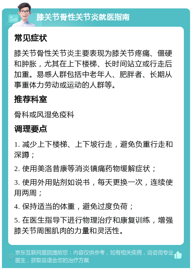 膝关节骨性关节炎就医指南 常见症状 膝关节骨性关节炎主要表现为膝关节疼痛、僵硬和肿胀，尤其在上下楼梯、长时间站立或行走后加重。易感人群包括中老年人、肥胖者、长期从事重体力劳动或运动的人群等。 推荐科室 骨科或风湿免疫科 调理要点 1. 减少上下楼梯、上下坡行走，避免负重行走和深蹲； 2. 使用美洛昔康等消炎镇痛药物缓解症状； 3. 使用外用贴剂如说书，每天更换一次，连续使用两周； 4. 保持适当的体重，避免过度负荷； 5. 在医生指导下进行物理治疗和康复训练，增强膝关节周围肌肉的力量和灵活性。