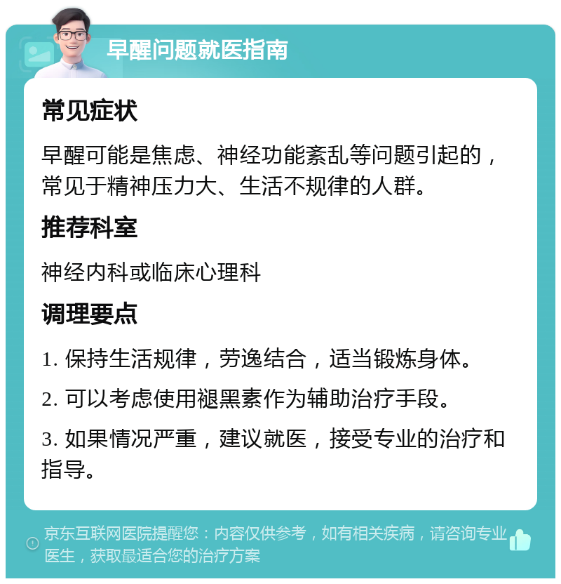 早醒问题就医指南 常见症状 早醒可能是焦虑、神经功能紊乱等问题引起的，常见于精神压力大、生活不规律的人群。 推荐科室 神经内科或临床心理科 调理要点 1. 保持生活规律，劳逸结合，适当锻炼身体。 2. 可以考虑使用褪黑素作为辅助治疗手段。 3. 如果情况严重，建议就医，接受专业的治疗和指导。