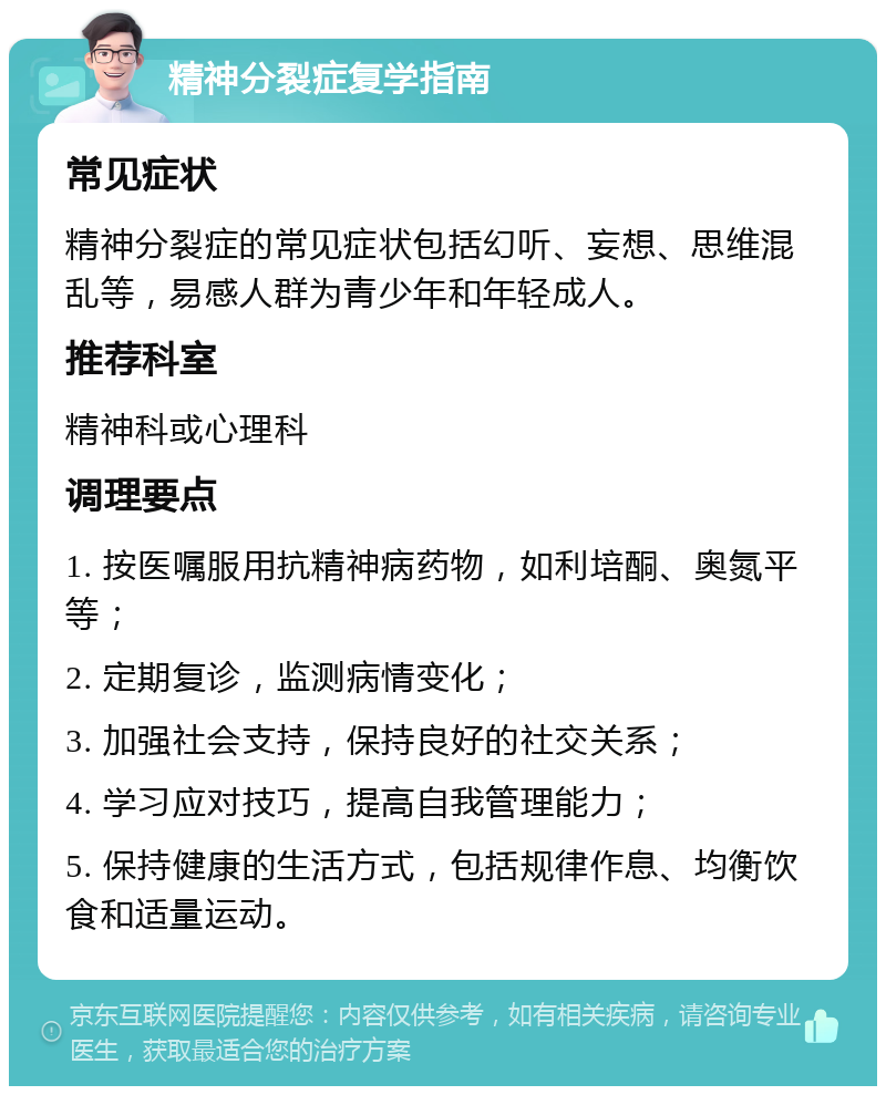 精神分裂症复学指南 常见症状 精神分裂症的常见症状包括幻听、妄想、思维混乱等，易感人群为青少年和年轻成人。 推荐科室 精神科或心理科 调理要点 1. 按医嘱服用抗精神病药物，如利培酮、奥氮平等； 2. 定期复诊，监测病情变化； 3. 加强社会支持，保持良好的社交关系； 4. 学习应对技巧，提高自我管理能力； 5. 保持健康的生活方式，包括规律作息、均衡饮食和适量运动。