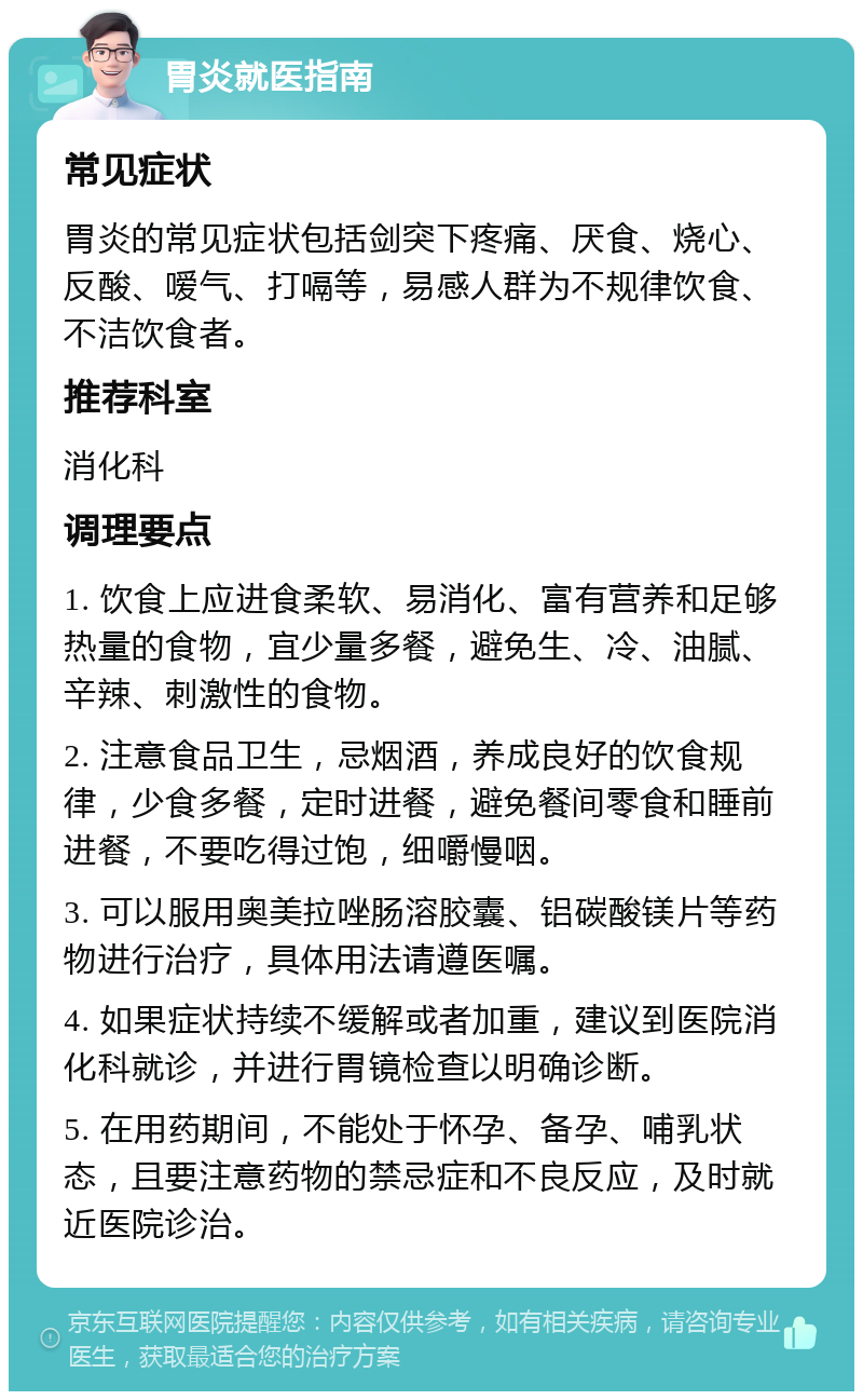 胃炎就医指南 常见症状 胃炎的常见症状包括剑突下疼痛、厌食、烧心、反酸、嗳气、打嗝等，易感人群为不规律饮食、不洁饮食者。 推荐科室 消化科 调理要点 1. 饮食上应进食柔软、易消化、富有营养和足够热量的食物，宜少量多餐，避免生、冷、油腻、辛辣、刺激性的食物。 2. 注意食品卫生，忌烟酒，养成良好的饮食规律，少食多餐，定时进餐，避免餐间零食和睡前进餐，不要吃得过饱，细嚼慢咽。 3. 可以服用奥美拉唑肠溶胶囊、铝碳酸镁片等药物进行治疗，具体用法请遵医嘱。 4. 如果症状持续不缓解或者加重，建议到医院消化科就诊，并进行胃镜检查以明确诊断。 5. 在用药期间，不能处于怀孕、备孕、哺乳状态，且要注意药物的禁忌症和不良反应，及时就近医院诊治。