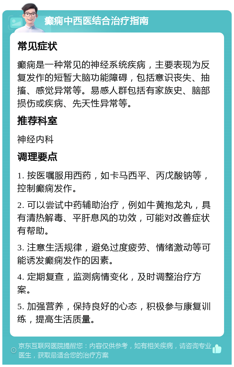 癫痫中西医结合治疗指南 常见症状 癫痫是一种常见的神经系统疾病，主要表现为反复发作的短暂大脑功能障碍，包括意识丧失、抽搐、感觉异常等。易感人群包括有家族史、脑部损伤或疾病、先天性异常等。 推荐科室 神经内科 调理要点 1. 按医嘱服用西药，如卡马西平、丙戊酸钠等，控制癫痫发作。 2. 可以尝试中药辅助治疗，例如牛黄抱龙丸，具有清热解毒、平肝息风的功效，可能对改善症状有帮助。 3. 注意生活规律，避免过度疲劳、情绪激动等可能诱发癫痫发作的因素。 4. 定期复查，监测病情变化，及时调整治疗方案。 5. 加强营养，保持良好的心态，积极参与康复训练，提高生活质量。