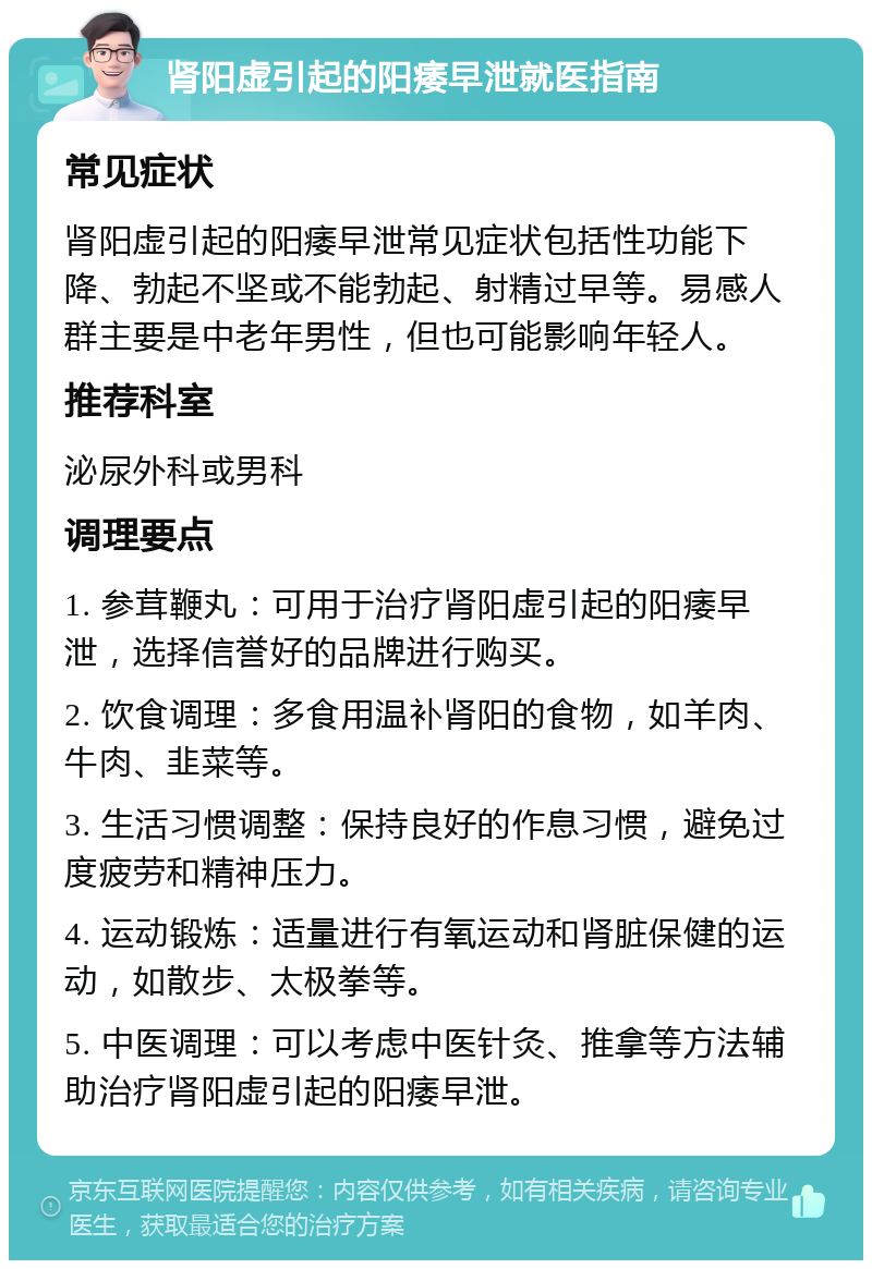 肾阳虚引起的阳痿早泄就医指南 常见症状 肾阳虚引起的阳痿早泄常见症状包括性功能下降、勃起不坚或不能勃起、射精过早等。易感人群主要是中老年男性，但也可能影响年轻人。 推荐科室 泌尿外科或男科 调理要点 1. 参茸鞭丸：可用于治疗肾阳虚引起的阳痿早泄，选择信誉好的品牌进行购买。 2. 饮食调理：多食用温补肾阳的食物，如羊肉、牛肉、韭菜等。 3. 生活习惯调整：保持良好的作息习惯，避免过度疲劳和精神压力。 4. 运动锻炼：适量进行有氧运动和肾脏保健的运动，如散步、太极拳等。 5. 中医调理：可以考虑中医针灸、推拿等方法辅助治疗肾阳虚引起的阳痿早泄。