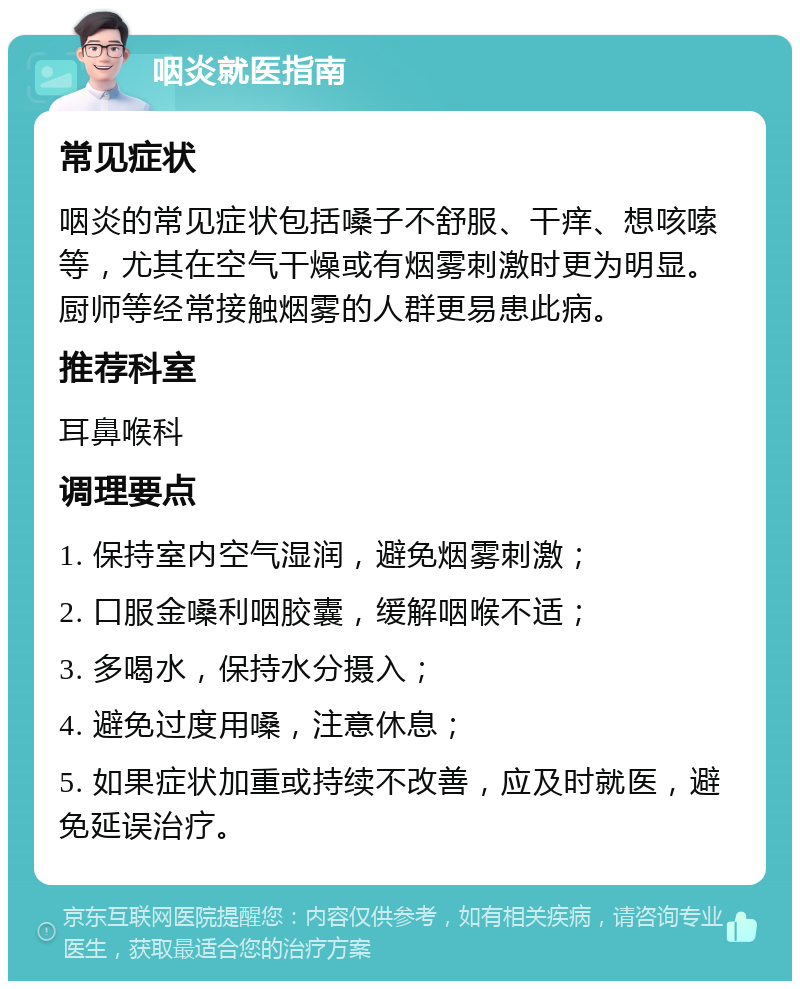 咽炎就医指南 常见症状 咽炎的常见症状包括嗓子不舒服、干痒、想咳嗦等，尤其在空气干燥或有烟雾刺激时更为明显。厨师等经常接触烟雾的人群更易患此病。 推荐科室 耳鼻喉科 调理要点 1. 保持室内空气湿润，避免烟雾刺激； 2. 口服金嗓利咽胶囊，缓解咽喉不适； 3. 多喝水，保持水分摄入； 4. 避免过度用嗓，注意休息； 5. 如果症状加重或持续不改善，应及时就医，避免延误治疗。