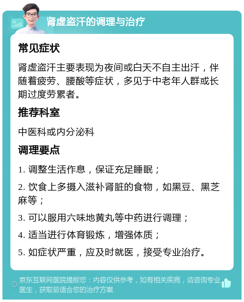 肾虚盗汗的调理与治疗 常见症状 肾虚盗汗主要表现为夜间或白天不自主出汗，伴随着疲劳、腰酸等症状，多见于中老年人群或长期过度劳累者。 推荐科室 中医科或内分泌科 调理要点 1. 调整生活作息，保证充足睡眠； 2. 饮食上多摄入滋补肾脏的食物，如黑豆、黑芝麻等； 3. 可以服用六味地黄丸等中药进行调理； 4. 适当进行体育锻炼，增强体质； 5. 如症状严重，应及时就医，接受专业治疗。