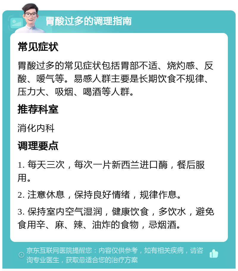 胃酸过多的调理指南 常见症状 胃酸过多的常见症状包括胃部不适、烧灼感、反酸、嗳气等。易感人群主要是长期饮食不规律、压力大、吸烟、喝酒等人群。 推荐科室 消化内科 调理要点 1. 每天三次，每次一片新西兰进口酶，餐后服用。 2. 注意休息，保持良好情绪，规律作息。 3. 保持室内空气湿润，健康饮食，多饮水，避免食用辛、麻、辣、油炸的食物，忌烟酒。