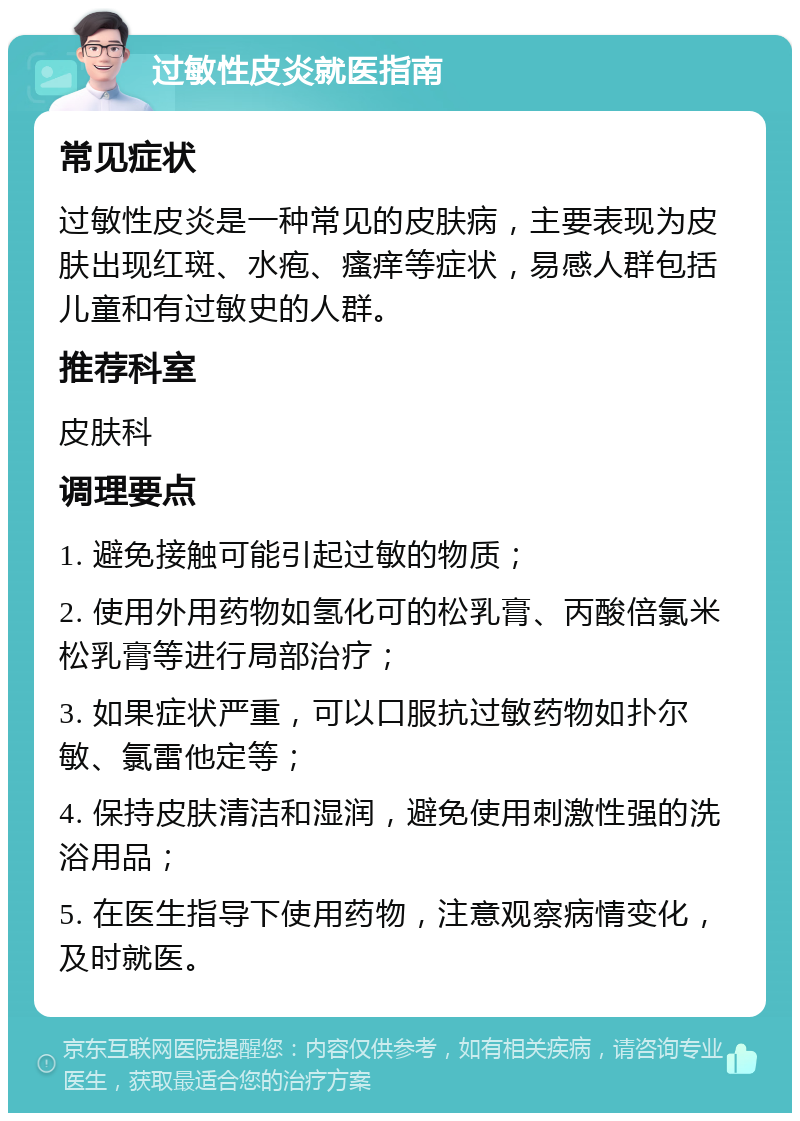 过敏性皮炎就医指南 常见症状 过敏性皮炎是一种常见的皮肤病，主要表现为皮肤出现红斑、水疱、瘙痒等症状，易感人群包括儿童和有过敏史的人群。 推荐科室 皮肤科 调理要点 1. 避免接触可能引起过敏的物质； 2. 使用外用药物如氢化可的松乳膏、丙酸倍氯米松乳膏等进行局部治疗； 3. 如果症状严重，可以口服抗过敏药物如扑尔敏、氯雷他定等； 4. 保持皮肤清洁和湿润，避免使用刺激性强的洗浴用品； 5. 在医生指导下使用药物，注意观察病情变化，及时就医。