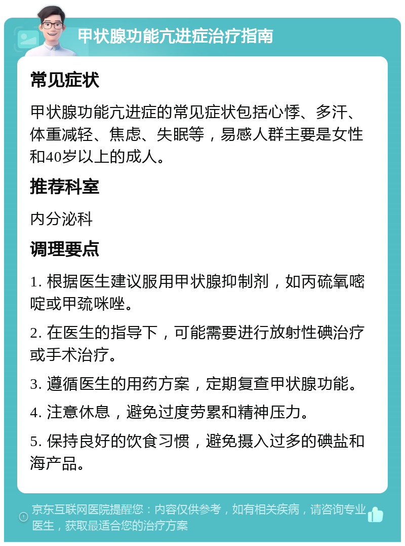 甲状腺功能亢进症治疗指南 常见症状 甲状腺功能亢进症的常见症状包括心悸、多汗、体重减轻、焦虑、失眠等，易感人群主要是女性和40岁以上的成人。 推荐科室 内分泌科 调理要点 1. 根据医生建议服用甲状腺抑制剂，如丙硫氧嘧啶或甲巯咪唑。 2. 在医生的指导下，可能需要进行放射性碘治疗或手术治疗。 3. 遵循医生的用药方案，定期复查甲状腺功能。 4. 注意休息，避免过度劳累和精神压力。 5. 保持良好的饮食习惯，避免摄入过多的碘盐和海产品。