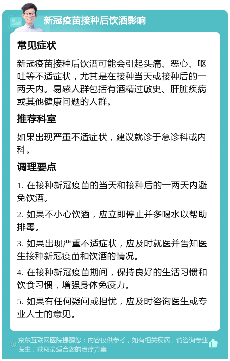 新冠疫苗接种后饮酒影响 常见症状 新冠疫苗接种后饮酒可能会引起头痛、恶心、呕吐等不适症状，尤其是在接种当天或接种后的一两天内。易感人群包括有酒精过敏史、肝脏疾病或其他健康问题的人群。 推荐科室 如果出现严重不适症状，建议就诊于急诊科或内科。 调理要点 1. 在接种新冠疫苗的当天和接种后的一两天内避免饮酒。 2. 如果不小心饮酒，应立即停止并多喝水以帮助排毒。 3. 如果出现严重不适症状，应及时就医并告知医生接种新冠疫苗和饮酒的情况。 4. 在接种新冠疫苗期间，保持良好的生活习惯和饮食习惯，增强身体免疫力。 5. 如果有任何疑问或担忧，应及时咨询医生或专业人士的意见。