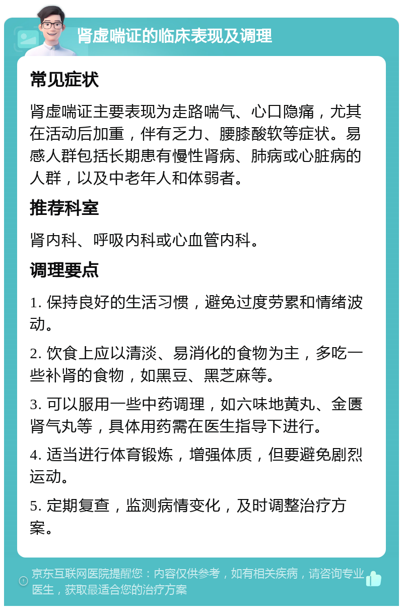 肾虚喘证的临床表现及调理 常见症状 肾虚喘证主要表现为走路喘气、心口隐痛，尤其在活动后加重，伴有乏力、腰膝酸软等症状。易感人群包括长期患有慢性肾病、肺病或心脏病的人群，以及中老年人和体弱者。 推荐科室 肾内科、呼吸内科或心血管内科。 调理要点 1. 保持良好的生活习惯，避免过度劳累和情绪波动。 2. 饮食上应以清淡、易消化的食物为主，多吃一些补肾的食物，如黑豆、黑芝麻等。 3. 可以服用一些中药调理，如六味地黄丸、金匮肾气丸等，具体用药需在医生指导下进行。 4. 适当进行体育锻炼，增强体质，但要避免剧烈运动。 5. 定期复查，监测病情变化，及时调整治疗方案。