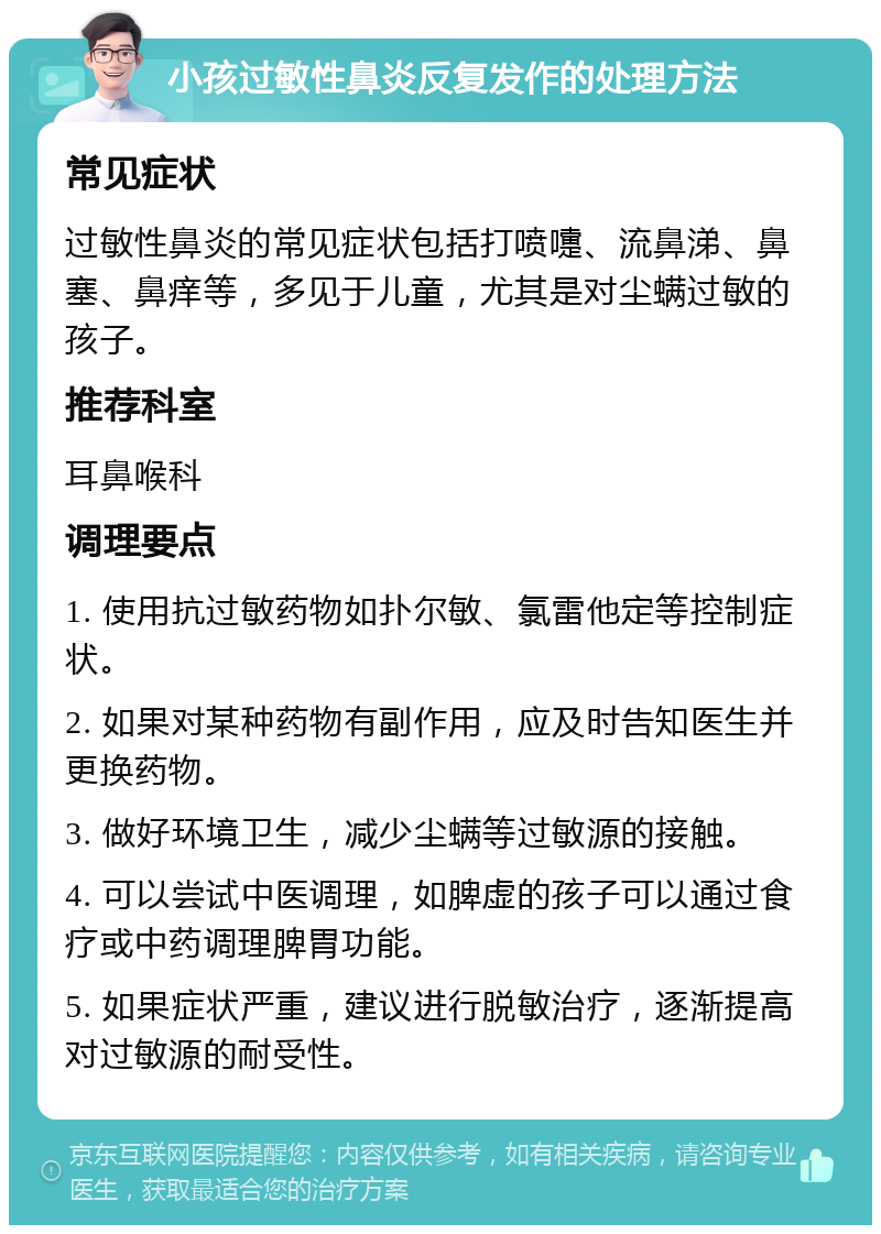 小孩过敏性鼻炎反复发作的处理方法 常见症状 过敏性鼻炎的常见症状包括打喷嚏、流鼻涕、鼻塞、鼻痒等，多见于儿童，尤其是对尘螨过敏的孩子。 推荐科室 耳鼻喉科 调理要点 1. 使用抗过敏药物如扑尔敏、氯雷他定等控制症状。 2. 如果对某种药物有副作用，应及时告知医生并更换药物。 3. 做好环境卫生，减少尘螨等过敏源的接触。 4. 可以尝试中医调理，如脾虚的孩子可以通过食疗或中药调理脾胃功能。 5. 如果症状严重，建议进行脱敏治疗，逐渐提高对过敏源的耐受性。