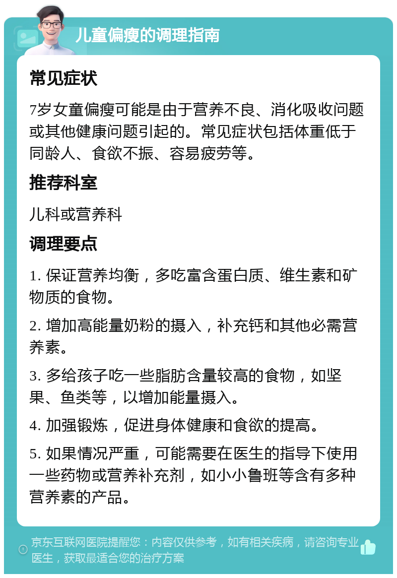 儿童偏瘦的调理指南 常见症状 7岁女童偏瘦可能是由于营养不良、消化吸收问题或其他健康问题引起的。常见症状包括体重低于同龄人、食欲不振、容易疲劳等。 推荐科室 儿科或营养科 调理要点 1. 保证营养均衡，多吃富含蛋白质、维生素和矿物质的食物。 2. 增加高能量奶粉的摄入，补充钙和其他必需营养素。 3. 多给孩子吃一些脂肪含量较高的食物，如坚果、鱼类等，以增加能量摄入。 4. 加强锻炼，促进身体健康和食欲的提高。 5. 如果情况严重，可能需要在医生的指导下使用一些药物或营养补充剂，如小小鲁班等含有多种营养素的产品。