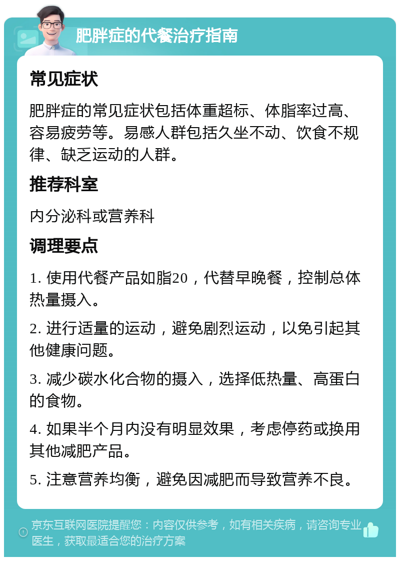 肥胖症的代餐治疗指南 常见症状 肥胖症的常见症状包括体重超标、体脂率过高、容易疲劳等。易感人群包括久坐不动、饮食不规律、缺乏运动的人群。 推荐科室 内分泌科或营养科 调理要点 1. 使用代餐产品如脂20，代替早晚餐，控制总体热量摄入。 2. 进行适量的运动，避免剧烈运动，以免引起其他健康问题。 3. 减少碳水化合物的摄入，选择低热量、高蛋白的食物。 4. 如果半个月内没有明显效果，考虑停药或换用其他减肥产品。 5. 注意营养均衡，避免因减肥而导致营养不良。