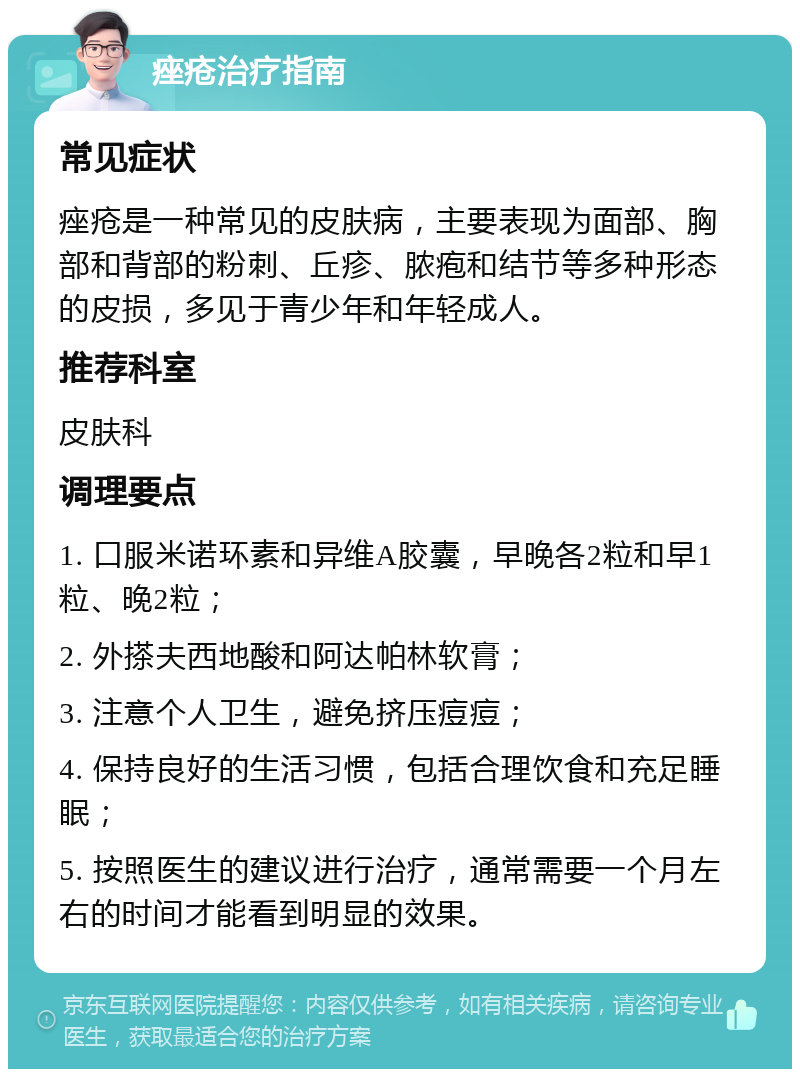 痤疮治疗指南 常见症状 痤疮是一种常见的皮肤病，主要表现为面部、胸部和背部的粉刺、丘疹、脓疱和结节等多种形态的皮损，多见于青少年和年轻成人。 推荐科室 皮肤科 调理要点 1. 口服米诺环素和异维A胶囊，早晚各2粒和早1粒、晚2粒； 2. 外搽夫西地酸和阿达帕林软膏； 3. 注意个人卫生，避免挤压痘痘； 4. 保持良好的生活习惯，包括合理饮食和充足睡眠； 5. 按照医生的建议进行治疗，通常需要一个月左右的时间才能看到明显的效果。