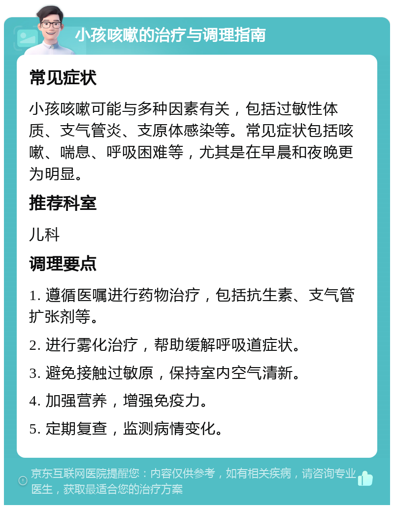 小孩咳嗽的治疗与调理指南 常见症状 小孩咳嗽可能与多种因素有关，包括过敏性体质、支气管炎、支原体感染等。常见症状包括咳嗽、喘息、呼吸困难等，尤其是在早晨和夜晚更为明显。 推荐科室 儿科 调理要点 1. 遵循医嘱进行药物治疗，包括抗生素、支气管扩张剂等。 2. 进行雾化治疗，帮助缓解呼吸道症状。 3. 避免接触过敏原，保持室内空气清新。 4. 加强营养，增强免疫力。 5. 定期复查，监测病情变化。