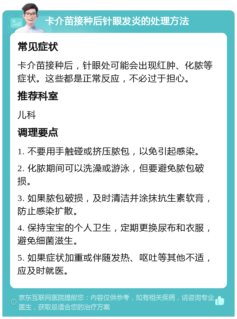 卡介苗接种后针眼发炎的处理方法 常见症状 卡介苗接种后，针眼处可能会出现红肿、化脓等症状。这些都是正常反应，不必过于担心。 推荐科室 儿科 调理要点 1. 不要用手触碰或挤压脓包，以免引起感染。 2. 化脓期间可以洗澡或游泳，但要避免脓包破损。 3. 如果脓包破损，及时清洁并涂抹抗生素软膏，防止感染扩散。 4. 保持宝宝的个人卫生，定期更换尿布和衣服，避免细菌滋生。 5. 如果症状加重或伴随发热、呕吐等其他不适，应及时就医。