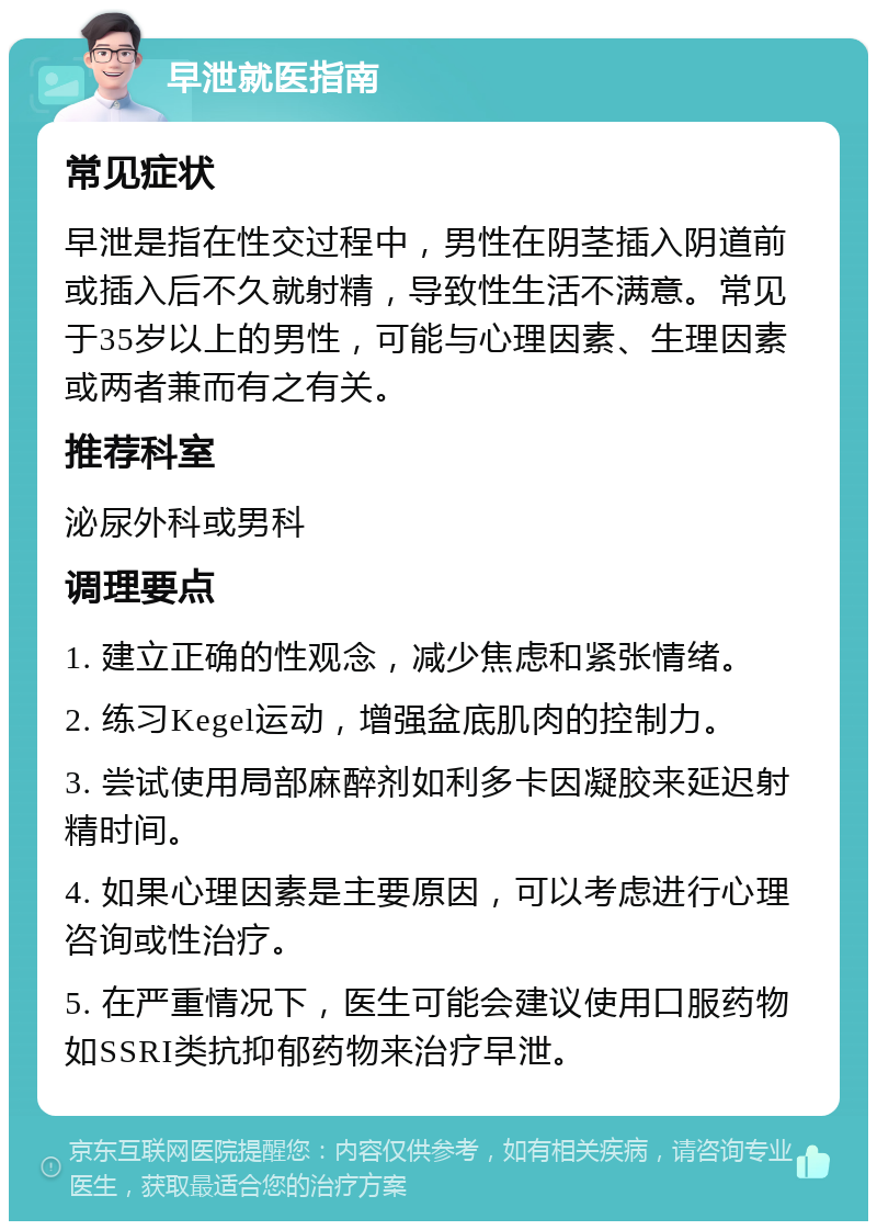 早泄就医指南 常见症状 早泄是指在性交过程中，男性在阴茎插入阴道前或插入后不久就射精，导致性生活不满意。常见于35岁以上的男性，可能与心理因素、生理因素或两者兼而有之有关。 推荐科室 泌尿外科或男科 调理要点 1. 建立正确的性观念，减少焦虑和紧张情绪。 2. 练习Kegel运动，增强盆底肌肉的控制力。 3. 尝试使用局部麻醉剂如利多卡因凝胶来延迟射精时间。 4. 如果心理因素是主要原因，可以考虑进行心理咨询或性治疗。 5. 在严重情况下，医生可能会建议使用口服药物如SSRI类抗抑郁药物来治疗早泄。