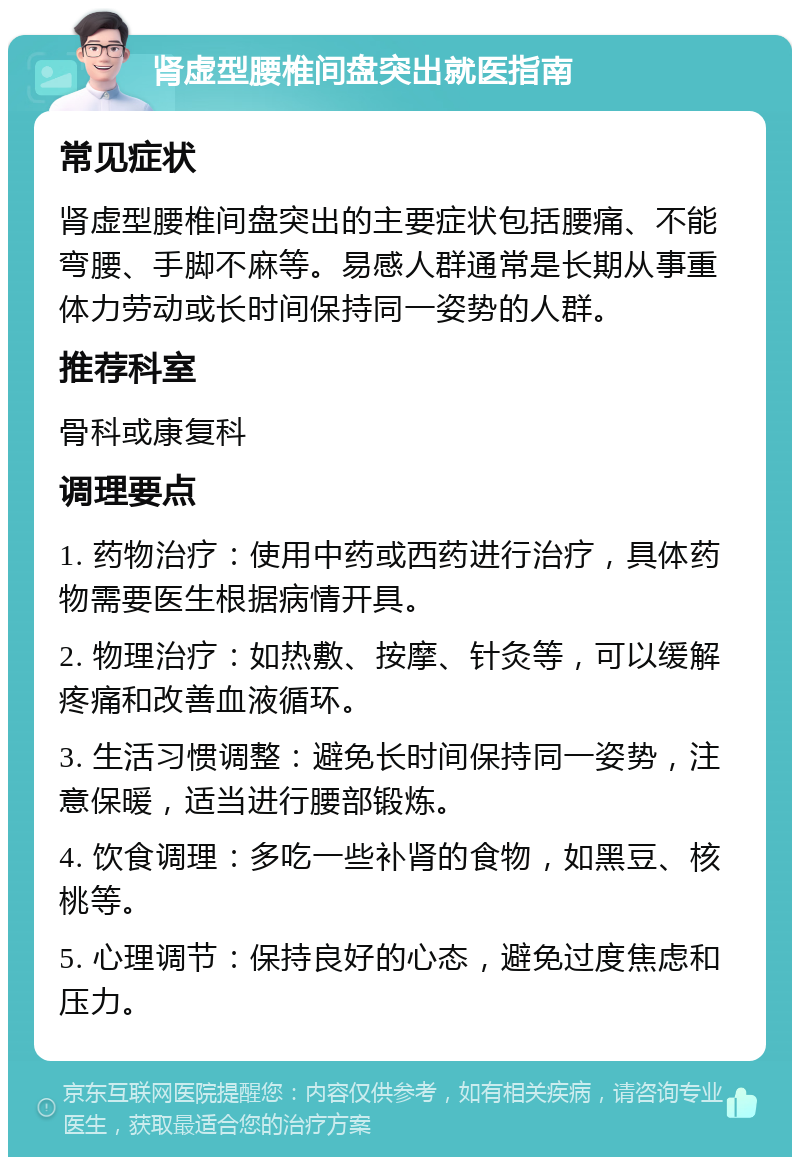 肾虚型腰椎间盘突出就医指南 常见症状 肾虚型腰椎间盘突出的主要症状包括腰痛、不能弯腰、手脚不麻等。易感人群通常是长期从事重体力劳动或长时间保持同一姿势的人群。 推荐科室 骨科或康复科 调理要点 1. 药物治疗：使用中药或西药进行治疗，具体药物需要医生根据病情开具。 2. 物理治疗：如热敷、按摩、针灸等，可以缓解疼痛和改善血液循环。 3. 生活习惯调整：避免长时间保持同一姿势，注意保暖，适当进行腰部锻炼。 4. 饮食调理：多吃一些补肾的食物，如黑豆、核桃等。 5. 心理调节：保持良好的心态，避免过度焦虑和压力。