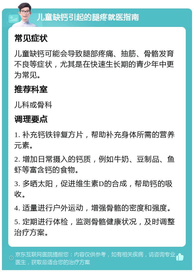 儿童缺钙引起的腿疼就医指南 常见症状 儿童缺钙可能会导致腿部疼痛、抽筋、骨骼发育不良等症状，尤其是在快速生长期的青少年中更为常见。 推荐科室 儿科或骨科 调理要点 1. 补充钙铁锌复方片，帮助补充身体所需的营养元素。 2. 增加日常摄入的钙质，例如牛奶、豆制品、鱼虾等富含钙的食物。 3. 多晒太阳，促进维生素D的合成，帮助钙的吸收。 4. 适量进行户外运动，增强骨骼的密度和强度。 5. 定期进行体检，监测骨骼健康状况，及时调整治疗方案。