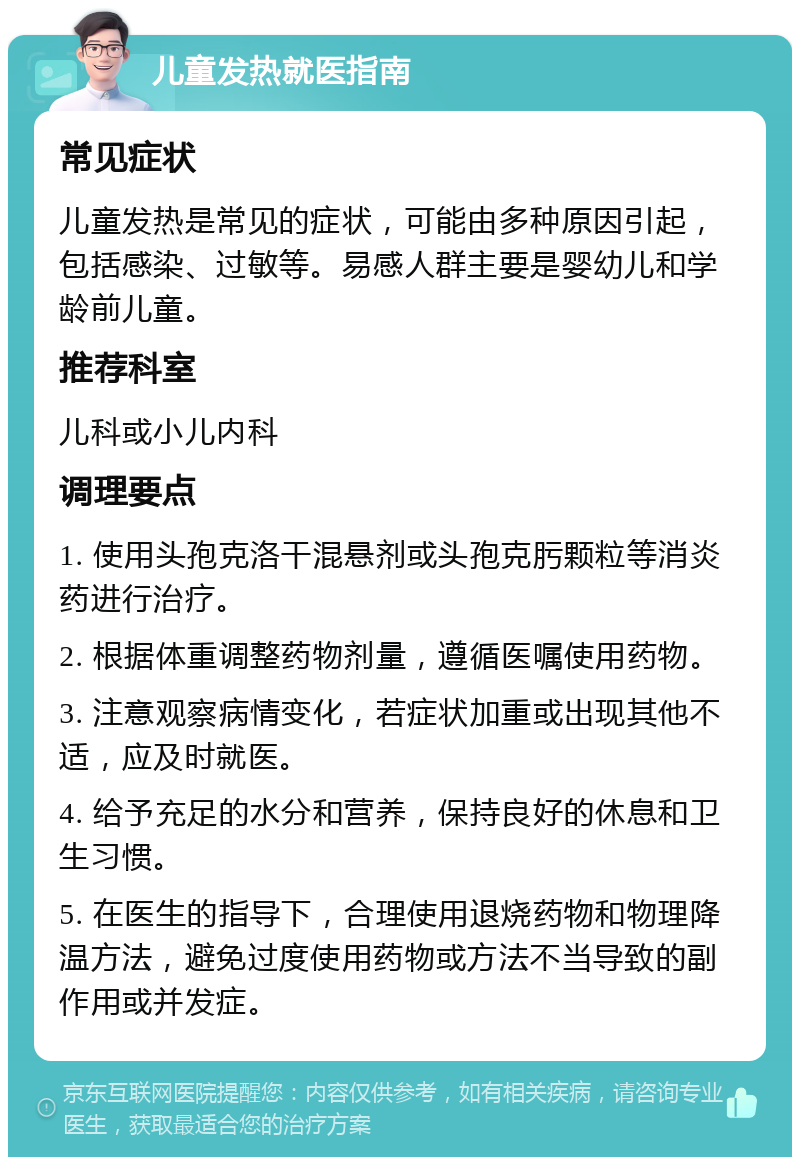 儿童发热就医指南 常见症状 儿童发热是常见的症状，可能由多种原因引起，包括感染、过敏等。易感人群主要是婴幼儿和学龄前儿童。 推荐科室 儿科或小儿内科 调理要点 1. 使用头孢克洛干混悬剂或头孢克肟颗粒等消炎药进行治疗。 2. 根据体重调整药物剂量，遵循医嘱使用药物。 3. 注意观察病情变化，若症状加重或出现其他不适，应及时就医。 4. 给予充足的水分和营养，保持良好的休息和卫生习惯。 5. 在医生的指导下，合理使用退烧药物和物理降温方法，避免过度使用药物或方法不当导致的副作用或并发症。