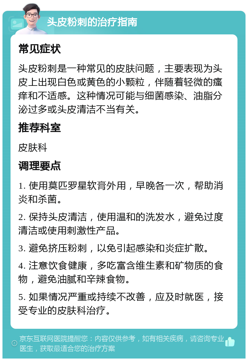 头皮粉刺的治疗指南 常见症状 头皮粉刺是一种常见的皮肤问题，主要表现为头皮上出现白色或黄色的小颗粒，伴随着轻微的瘙痒和不适感。这种情况可能与细菌感染、油脂分泌过多或头皮清洁不当有关。 推荐科室 皮肤科 调理要点 1. 使用莫匹罗星软膏外用，早晚各一次，帮助消炎和杀菌。 2. 保持头皮清洁，使用温和的洗发水，避免过度清洁或使用刺激性产品。 3. 避免挤压粉刺，以免引起感染和炎症扩散。 4. 注意饮食健康，多吃富含维生素和矿物质的食物，避免油腻和辛辣食物。 5. 如果情况严重或持续不改善，应及时就医，接受专业的皮肤科治疗。