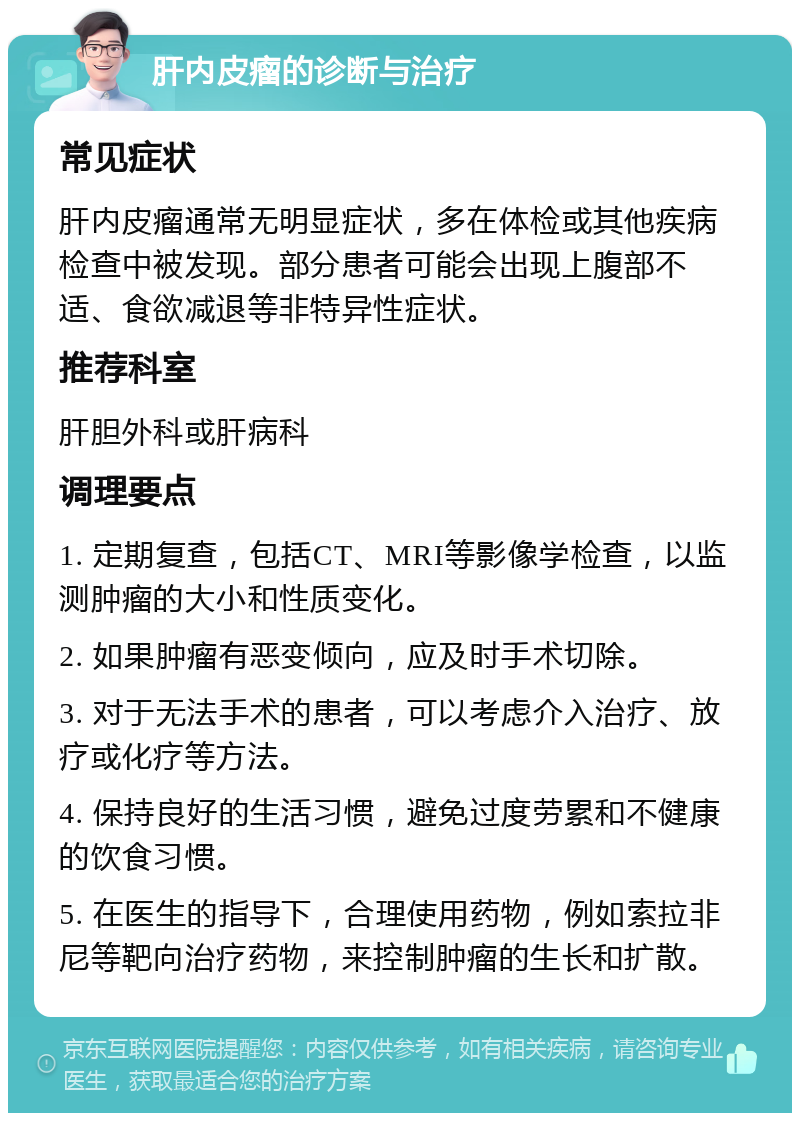 肝内皮瘤的诊断与治疗 常见症状 肝内皮瘤通常无明显症状，多在体检或其他疾病检查中被发现。部分患者可能会出现上腹部不适、食欲减退等非特异性症状。 推荐科室 肝胆外科或肝病科 调理要点 1. 定期复查，包括CT、MRI等影像学检查，以监测肿瘤的大小和性质变化。 2. 如果肿瘤有恶变倾向，应及时手术切除。 3. 对于无法手术的患者，可以考虑介入治疗、放疗或化疗等方法。 4. 保持良好的生活习惯，避免过度劳累和不健康的饮食习惯。 5. 在医生的指导下，合理使用药物，例如索拉非尼等靶向治疗药物，来控制肿瘤的生长和扩散。