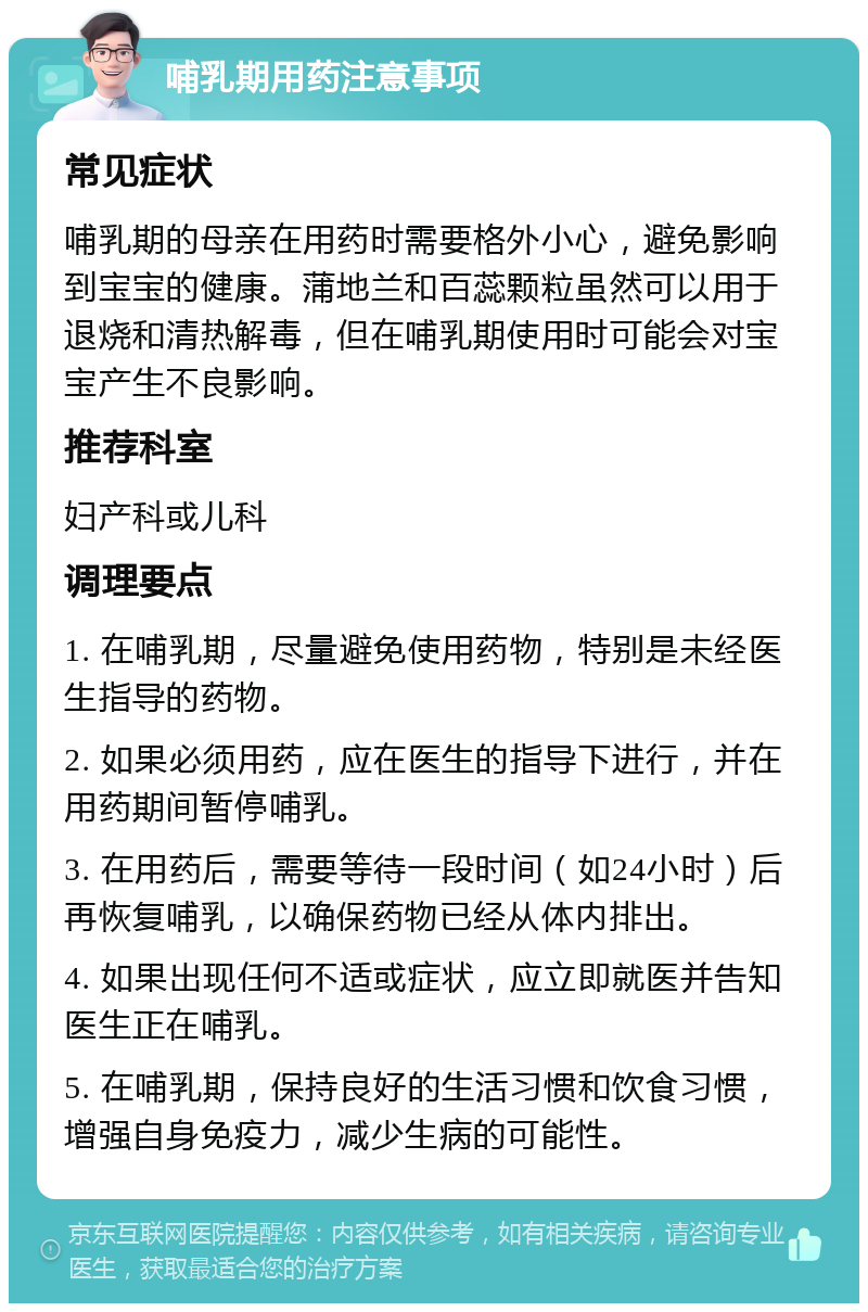 哺乳期用药注意事项 常见症状 哺乳期的母亲在用药时需要格外小心，避免影响到宝宝的健康。蒲地兰和百蕊颗粒虽然可以用于退烧和清热解毒，但在哺乳期使用时可能会对宝宝产生不良影响。 推荐科室 妇产科或儿科 调理要点 1. 在哺乳期，尽量避免使用药物，特别是未经医生指导的药物。 2. 如果必须用药，应在医生的指导下进行，并在用药期间暂停哺乳。 3. 在用药后，需要等待一段时间（如24小时）后再恢复哺乳，以确保药物已经从体内排出。 4. 如果出现任何不适或症状，应立即就医并告知医生正在哺乳。 5. 在哺乳期，保持良好的生活习惯和饮食习惯，增强自身免疫力，减少生病的可能性。