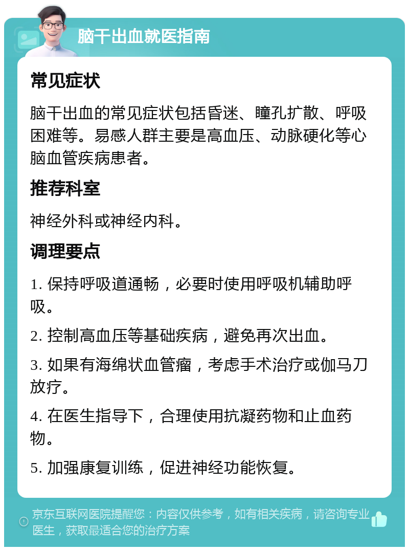 脑干出血就医指南 常见症状 脑干出血的常见症状包括昏迷、瞳孔扩散、呼吸困难等。易感人群主要是高血压、动脉硬化等心脑血管疾病患者。 推荐科室 神经外科或神经内科。 调理要点 1. 保持呼吸道通畅，必要时使用呼吸机辅助呼吸。 2. 控制高血压等基础疾病，避免再次出血。 3. 如果有海绵状血管瘤，考虑手术治疗或伽马刀放疗。 4. 在医生指导下，合理使用抗凝药物和止血药物。 5. 加强康复训练，促进神经功能恢复。