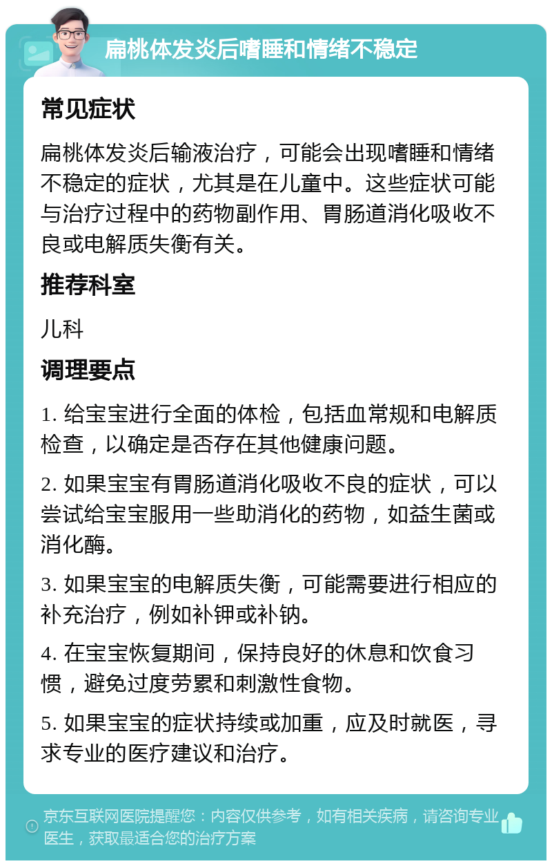 扁桃体发炎后嗜睡和情绪不稳定 常见症状 扁桃体发炎后输液治疗，可能会出现嗜睡和情绪不稳定的症状，尤其是在儿童中。这些症状可能与治疗过程中的药物副作用、胃肠道消化吸收不良或电解质失衡有关。 推荐科室 儿科 调理要点 1. 给宝宝进行全面的体检，包括血常规和电解质检查，以确定是否存在其他健康问题。 2. 如果宝宝有胃肠道消化吸收不良的症状，可以尝试给宝宝服用一些助消化的药物，如益生菌或消化酶。 3. 如果宝宝的电解质失衡，可能需要进行相应的补充治疗，例如补钾或补钠。 4. 在宝宝恢复期间，保持良好的休息和饮食习惯，避免过度劳累和刺激性食物。 5. 如果宝宝的症状持续或加重，应及时就医，寻求专业的医疗建议和治疗。