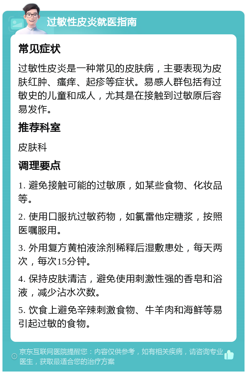 过敏性皮炎就医指南 常见症状 过敏性皮炎是一种常见的皮肤病，主要表现为皮肤红肿、瘙痒、起疹等症状。易感人群包括有过敏史的儿童和成人，尤其是在接触到过敏原后容易发作。 推荐科室 皮肤科 调理要点 1. 避免接触可能的过敏原，如某些食物、化妆品等。 2. 使用口服抗过敏药物，如氯雷他定糖浆，按照医嘱服用。 3. 外用复方黄柏液涂剂稀释后湿敷患处，每天两次，每次15分钟。 4. 保持皮肤清洁，避免使用刺激性强的香皂和浴液，减少沾水次数。 5. 饮食上避免辛辣刺激食物、牛羊肉和海鲜等易引起过敏的食物。