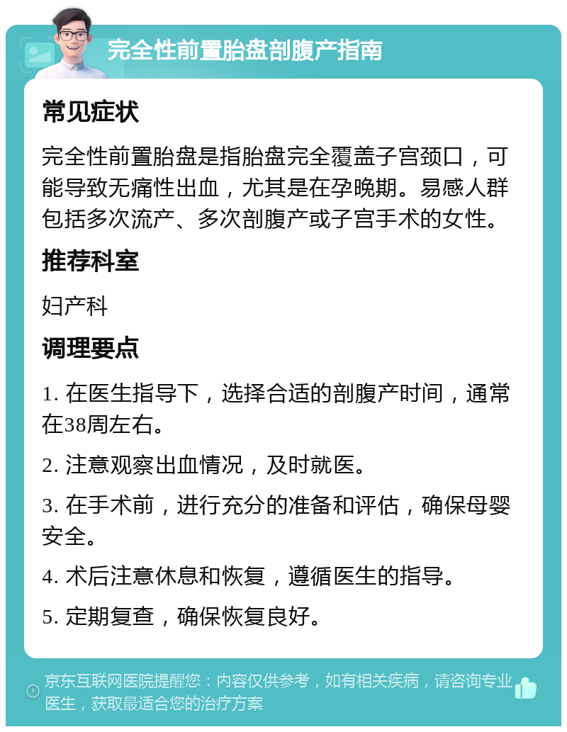 完全性前置胎盘剖腹产指南 常见症状 完全性前置胎盘是指胎盘完全覆盖子宫颈口，可能导致无痛性出血，尤其是在孕晚期。易感人群包括多次流产、多次剖腹产或子宫手术的女性。 推荐科室 妇产科 调理要点 1. 在医生指导下，选择合适的剖腹产时间，通常在38周左右。 2. 注意观察出血情况，及时就医。 3. 在手术前，进行充分的准备和评估，确保母婴安全。 4. 术后注意休息和恢复，遵循医生的指导。 5. 定期复查，确保恢复良好。