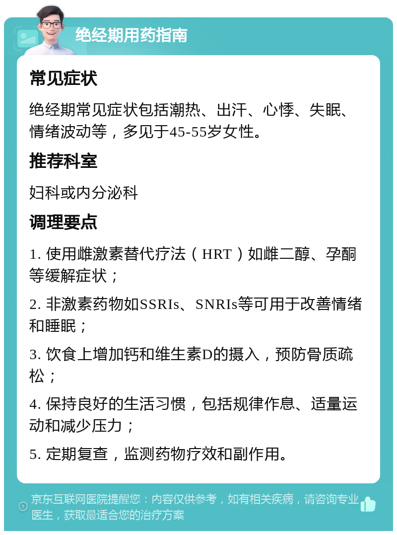 绝经期用药指南 常见症状 绝经期常见症状包括潮热、出汗、心悸、失眠、情绪波动等，多见于45-55岁女性。 推荐科室 妇科或内分泌科 调理要点 1. 使用雌激素替代疗法（HRT）如雌二醇、孕酮等缓解症状； 2. 非激素药物如SSRIs、SNRIs等可用于改善情绪和睡眠； 3. 饮食上增加钙和维生素D的摄入，预防骨质疏松； 4. 保持良好的生活习惯，包括规律作息、适量运动和减少压力； 5. 定期复查，监测药物疗效和副作用。